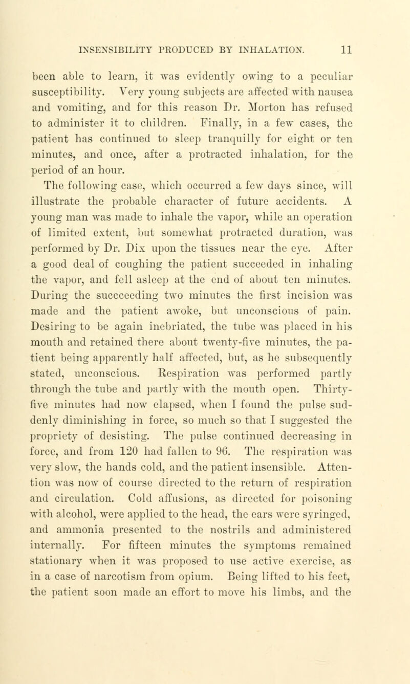 been able to learn, it was evidently owing to a peculiar susceptibility. Very young subjects are affected with nausea and vomiting, and for this reason Dr. Morton has refused to administer it to children. Finally, in a few cases, the patient has continued to sleep tranquilly for eight or ten minutes, and once, after a protracted inhalation, for the period of an hour. The following case, which occurred a few days since, will illustrate the probable character of future accidents. A young man was made to inhale the vapor, while an operation of limited extent, but somewhat protracted duration, was performed by Dr. Dix upon the tissues near the eye. After a good deal of coughing the patient succeeded in inhaling the vapor, and fell asleep at the end of about ten minutes. During the succceeding two minutes the first incision was made and the patient awoke, but unconscious of pain. Desiring to be again inebriated, the tube was placed in his mouth and retained there about twenty-five minutes, the pa- tient being apparently half affected, but, as he subsequently stated, unconscious. Respiration was performed partly through the tube and partly with the mouth open. Thirty- five minutes had now elapsed, when I found the pulse sud- denly diminishing in force, so much so that I suggested the propriety of desisting. The pulse continued decreasing in force, and from 120 had fallen to 96. The respiration was very slow, the hands cold, and the patient insensible. Atten- tion was now of course directed to the return of respiration and circulation. Cold affusions, as directed for poisoning with alcohol, were applied to the head, the ears were syringed, and ammonia presented to the nostrils and administered internally. For fifteen minutes the symptoms remained stationary when it was proposed to use active exercise, as in a case of narcotism from opium. Being lifted to his feet, the patient soon made an effort to move his limbs, and the