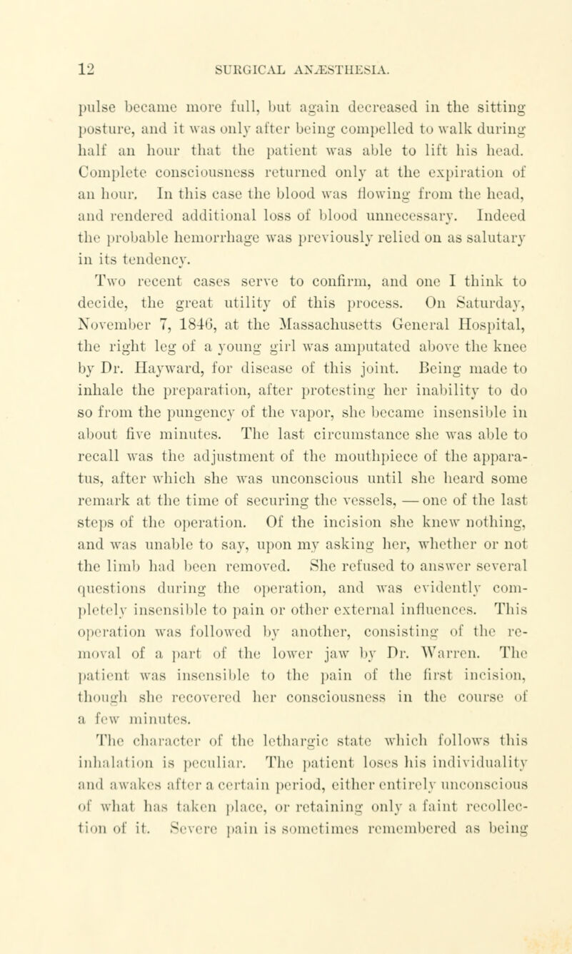 pulse became more full, but again decreased in the sitting posture, and it was only alter being compelled to walk during half an hour that the patient was able to Lift his head. Complete consciousness returned only at the expiration of an hour. In this case the blood was flowing from the head, and rendered additional loss of blood unnecessary. Indeed the probable hemorrhage was previously relied on as salutary in its tendency. Two recent cases serve to confirm, and one I think to decide, the great utility of this process. On Saturday, November 7, 1846, at the Massachusetts General Hospital, the right leg of a young girl was amputated above the knee by Dr. Hayward, for disease of this joint. Being made to inhale the preparation, after protesting her inability to do so from the pungency of the vapor, she became insensible in about five minutes. The last circumstance she was able to recall was the adjustment of the mouthpiece of the appara- tus, after which she was unconscious until she heard some remark at the time of securing the vessels, —one of the last steps of the operation. Of the incision she knew nothing, and was unable to say, upon my asking her, whether or not the limit had been removed. She refused to answer several questions during the operation, and was evidently com- pletely insensible to pain or other external influences. This operation was followed by another, consisting of the re- moval of a part of the lower jaw by Dr. Warren. The patienl was insensible to the pain of the first incision, though she recovered her consciousness in the course of a few minutes. The character of the lethargic state which follows tins inhalation is peculiar. The patient loses his individuality and awakes after a certain period, either entirely nneonseious of wbat has taken place, or retaining only a faint recollec- tion of it. Severe pain is sometimes remembered as being
