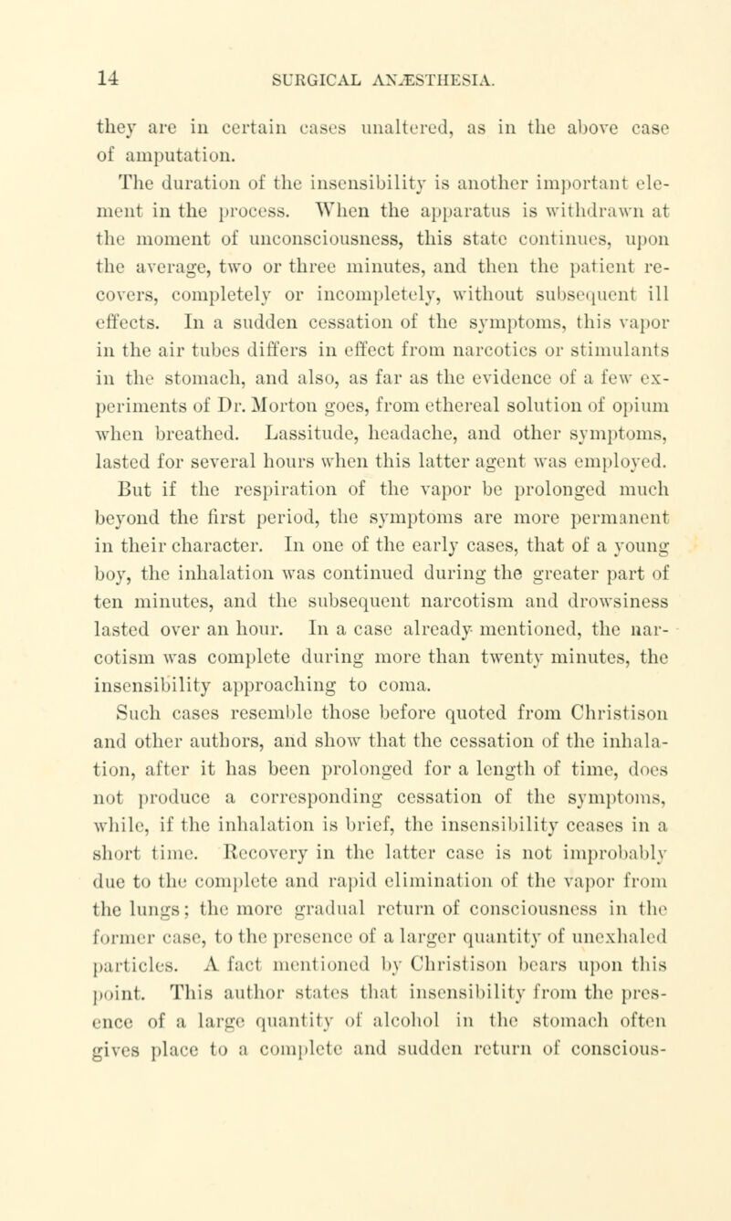 they are in certain cases unaltered, as in the above case of amputation. The duration of the insensibility is another important ele- ment in the process. When the apparatus is withdrawn at the moment of unconsciousness, this state continues, upon the average, two or three minutes, and then the patient re- covers, completely or incompletely, without subsequent ill effects. In a sudden cessation of the symptoms, this vapor in the air tubes differs in effect from narcotics or stimulants in the stomach, and also, as far as the evidence of a few ex- periments of Dr. Morton goes, from ethereal solution of opium when breathed. Lassitude, headache, and other symptoms, lasted for several hours when this latter agent was employed. But if the respiration of the vapor be prolonged much beyond the first period, the symptoms are more permanent in their character. In one of the early cases, that of a young boy, the inhalation was continued during the greater part of ten minutes, and the subsequent narcotism and drowsiness lasted over an hour. In a case already mentioned, the nar- cotism was complete during more than twenty minutes, the insensibility approaching to coma. Such cases resemble those before quoted from Christison and other authors, and show that the cessation of the inhala- tion, after it has been prolonged for a length of time, does not produce a corresponding cessation of the symptoms, while, if the inhalation is brief, the insensibility ceases in a short lime. Recovery in the latter case is not improbably due to the complete and rapid elimination of the vapor from the lungs; the more gradual return of consciousness in the former ease, to the presence of a larger quantity of unexhaled particles. A fad mentioned by Christison bears upon this point. This author states thai insensibility from the pres- ence of a large quantity of alcohol in the stomach often gives place to a complete and sudden return of conscious-