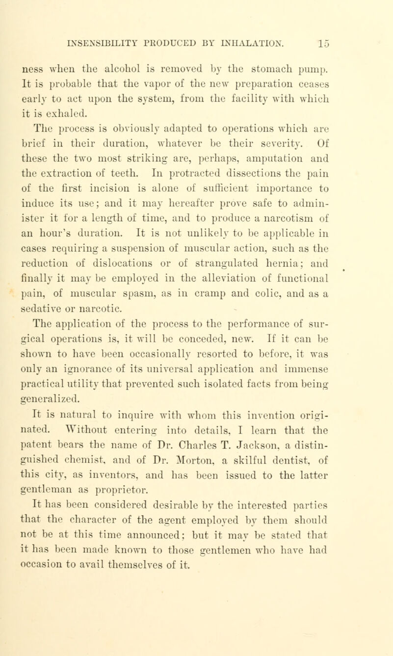 ness when the alcohol is removed by the stomach pump. It is probable that the vapor of the new preparation ceases early to act upon the system, from the facility with which it is exhaled. The process is obviously adapted to operations which are brief in their duration, whatever be their severity. Of these the two most striking are, perhaps, amputation and the extraction of teeth. In protracted dissections the pain of the first incision is alone of sufficient importance to induce its use; and it may hereafter prove safe to admin- ister it for a length of time, and to produce a narcotism of an hour's duration. It is not unlikely to be applicable in cases requiring a suspension of muscular action, such as the reduction of dislocations or of strangulated hernia; and finally it may be employed in the alleviation of functional pain, of muscular spasm, as in cramp and colic, and as a sedative or narcotic. The application of the process to the performance of sur- gical operations is, it will be conceded, new. If it can be shown to have been occasionally resorted to before, it was only an ignorance of its universal application and immense practical utility that prevented such isolated facts from being generalized. It is natural to inquire with whom this invention origi- nated. Without entering into details, I learn that the patent bears the name of Dr. Charles T. Jackson, a distin- guished chemist, and of Dr. Morton, a skilful dentist, of this city, as inventors, and has been issued to the latter gentleman as proprietor. It has been considered desirable by the interested parties that the character of the agent employed by them should not be at this time announced; but it may be stated that it has been made known to those gentlemen who have had occasion to avail themselves of it.