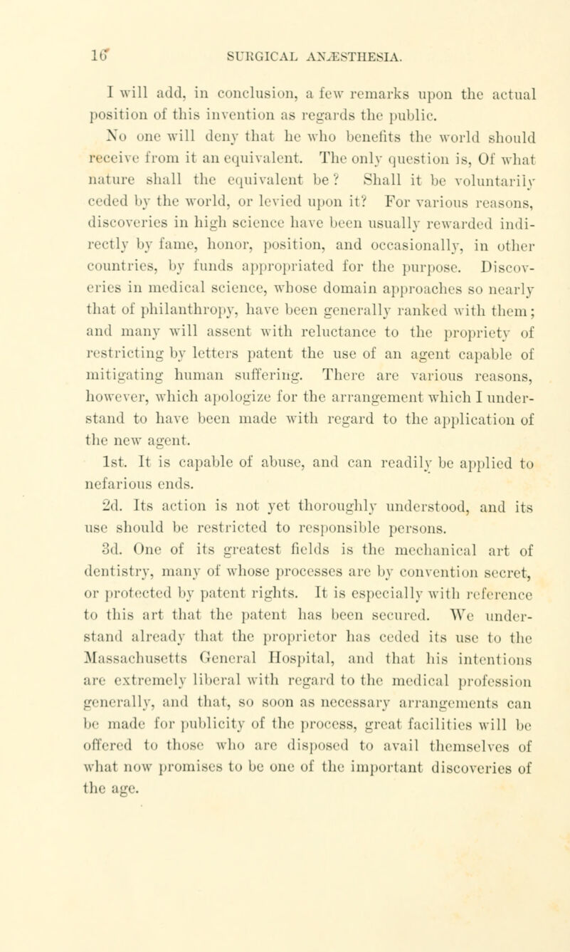 I will add. in conclusioiij a few remarks upon the actual position of this invention as regards the public. No one will deny that he who benefits the world should receive from it an equivalent. The only question is. Of what nature shall the equivalent be? Shall it be voluntarily (•••dfd by the world, or levied upon it? For various reasons, discoveries in high science have been usually rewarded indi- rectly by lame, honor, position, and occasionally, in other countries, by funds appropriated for the purpose. Discov- eries in medical science, whose domain approaches so nearly that of philanthropy, have been generally ranked with them; and many will assent with reluctance to the propriety of restricting by letters patent the use of an agent capable of mitigating human suffering. There are various reasons, however, which apologize for the arrangement which I under- stand to have been made with regard to the application of the new agent. 1st. It is capable of abuse, and can readily be applied to nefarious ends. 2d. Its action is not yet thoroughly understood, and its use should be restricted to responsible persons. 3d. One of its greatest fields is the mechanical art of dentistry, many of whose processes are by convention secret. or protected by patent rights. It is especially with reference to this art thai the patent has been secured. We under- stand already thai the proprietor lias mlvd its use to the Massachusetts General Hospital, and thai his intentions me extremely liberal with regard to the medical profession generally, and that, so soon as necessary arrangements can be made for publicity of the process, great facilities will be offered to those who a re disposed to avail themselves of wbat now promises to be one of the important discoveries of the age.
