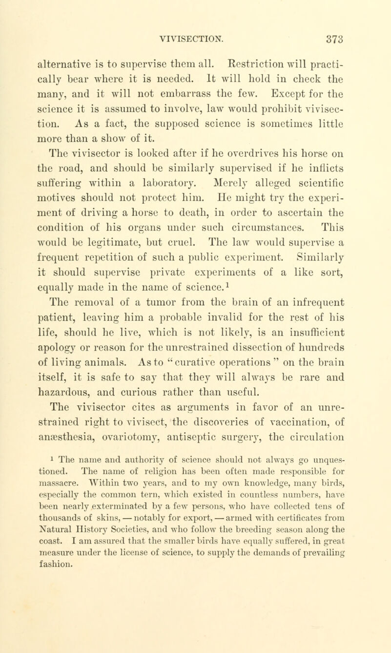 alternative is to supervise them all. Restriction will practi- cally bear where it is needed. It will hold in check the many, and it will not embarrass the few. Except for the science it is assumed to involve, law would prohibit vivisec- tion. As a fact, the supposed science is sometimes little more than a show of it. The vivisector is looked after if he overdrives his horse on the road, and should be similarly supervised if he inflicts suffering within a laboratory. Merely alleged scientific motives should not protect him. He might try the experi- ment of driving a horse to death, in order to ascertain the condition of his organs under such circumstances. This would be legitimate, but cruel. The law would supervise a frequent repetition of such a public experiment. Similarly it should supervise private experiments of a like sort, equally made in the name of science.1 The removal of a tumor from the brain of an infrequent patient, leaving him a probable invalid for the rest of his life, should he live, which is not likely, is an insufficient apology or reason for the unrestrained dissection of hundreds of living animals. As to  curative operations  on the brain itself, it is safe to say that they will always be rare and hazardous, and curious rather than useful. The vivisector cites as arguments in favor of an unre- strained right to vivisect, the discoveries of vaccination, of anaesthesia, ovariotomy, antiseptic surgery, the circulation 1 The name and authority of science should not always go unques- tioned. The name of religion has been often made responsible for massacre. Within two years, and to my own knowledge, many birds, especially the common tern, which existed in countless numbers, have been nearly exterminated by a few persons, who have collected tens of thousands of skins, — notably for export, — armed with certificates from Natural History Societies, and who follow the breeding season along the coast. I am assured that the smaller birds have equally suffered, in great measure under the license of science, to supply the demands of prevailing fashion.