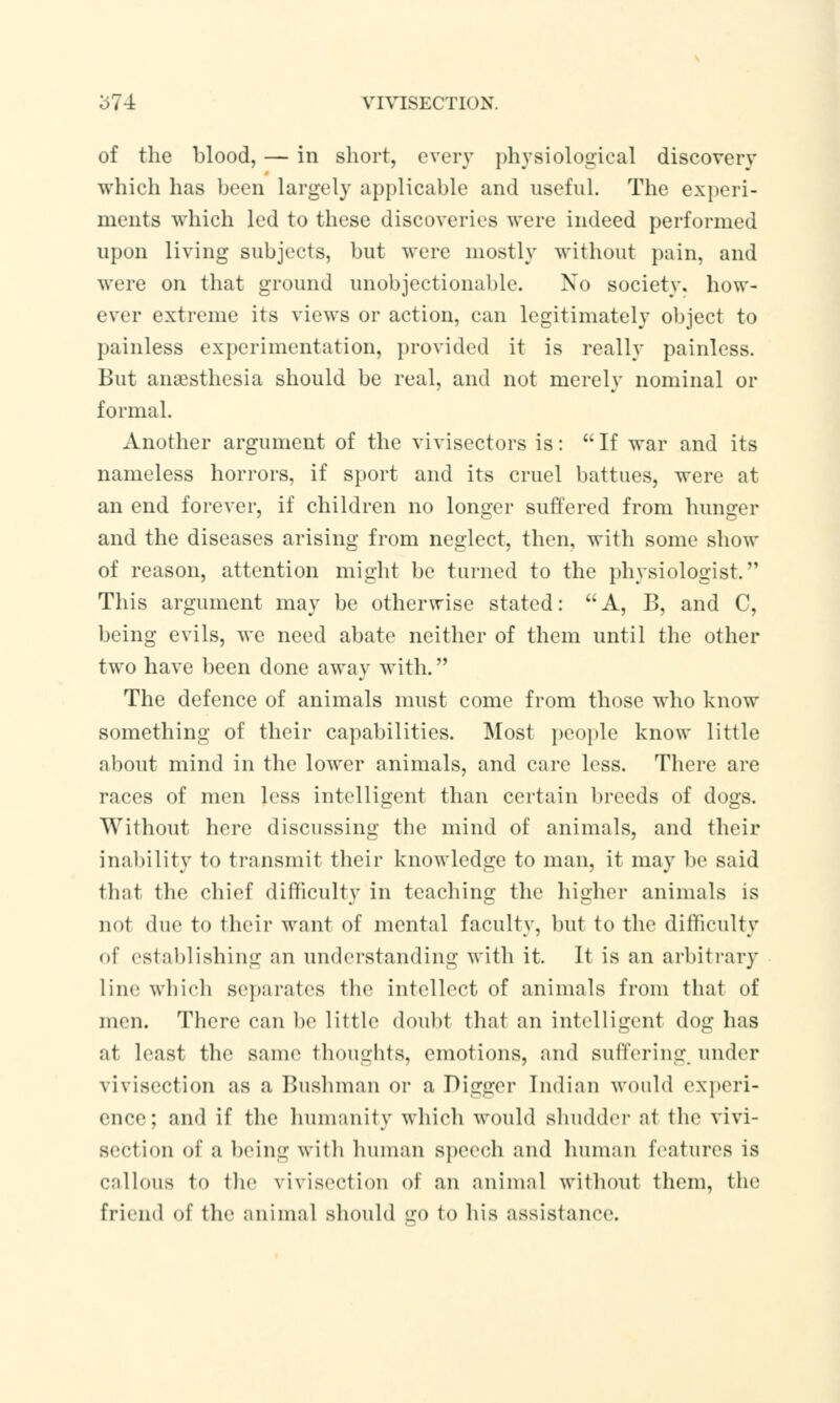 of the blood, — in short, every physiological discovery which has been largely applicable and useful. The experi- ments which led to these discoveries were indeed performed upon living subjects, but were mostly without pain, and were on that ground unobjectionable. No society, how- ever extreme its views or action, can legitimately object to painless experimentation, provided it is really painless. But anaesthesia should be real, and not merely nominal or formal. Another argument of the vivisectors is:  If war and its nameless horrors, if sport and its cruel battues, were at an end forever, if children no longer suffered from hunger and the diseases arising from neglect, then, with some show of reason, attention might be turned to the physiologist. This argument may be otherwise stated: A, B, and C, being evils, we need abate neither of them until the other two have been done away with. The defence of animals must come from those who know something of their capabilities. Most people know little about mind in the lower animals, and care less. There are races of men less intelligent than certain breeds of dogs. Without here discussing the mind of animals, and their inability to transmit their knowledge to man, it may be said that the chief difficulty in teaching the higher animals is not due to their want of mental faculty, but to the difficulty of establishing an understanding with it. It is an arbitrary line which separates the intellect of animals from that of men. There can be little doubt thai an intelligent dog has at least the same thoughts, emotions, and suffering under vivisection as a Bushman or a Digger Indian would experi- ence; and if the humanity which would shudder at the vivi- section of a being with human speech and human features is callous to the vivisection of an animal without them, the friend of the animal should ffO to his assistance.