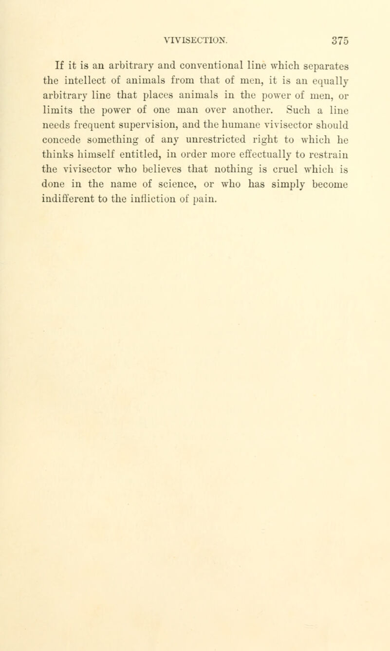 If it is an arbitrary and conventional line which separates the intellect of animals from that of men, it is an equally arbitrary line that places animals in the power of men, or limits the power of one man over another. Such a line needs frequent supervision, and the humane vivisector should concede something of any unrestricted right to which he thinks himself entitled, in order more effectually to restrain the vivisector who believes that nothing is cruel which is done in the name of science, or who has simply become indifferent to the infliction of pain.