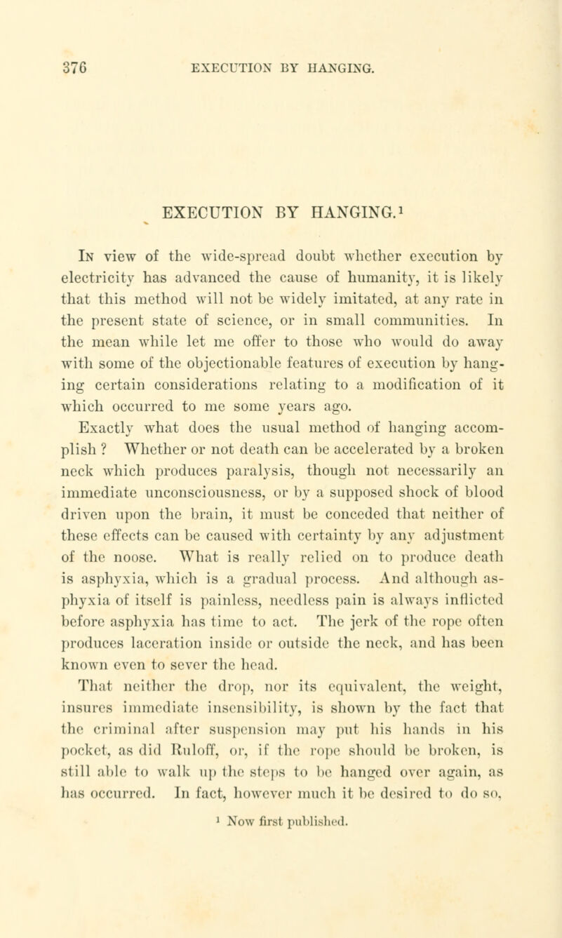 EXECUTION BY HANGING.1 In view of the wide-spread doubt whether execution by electricity has advanced the cause of humanity, it is likely that this method will not be widely imitated, at any rate in the present state of science, or in small communities. In the mean while let me offer to those who would do away with some of the objectionable features of execution by hang- ing certain considerations relating to a modification of it which occurred to me some years ago. Exactly what does the usual method of hanging accom- plish ? Whether or not death can be accelerated by a broken neck which produces paralysis, though not necessarily an immediate unconsciousness, or by a supposed shock of blood driven upon the brain, it must be conceded that neither of these effects can be caused with certainty by any adjustment of the noose. What is really relied on to produce death is asphyxia, which is a gradual process. And although as- phyxia of itself is painless, needless pain is always inflicted before asphyxia has time to act. The jerk of the rope often produces laceration inside or outside the neck, and has been known even to sever the head. That neither the drop, nor its equivalent, the weight, insures iminediate insensibility, is shown by the fact that the criminal after suspension may put his hands in his pocket, as (lid Ruloff, or, if the rope should be broken, is still aide to walk up the steps to be hanged over again, as lias occurred. In fact, however much it be desired to do so. 1 Now first published.