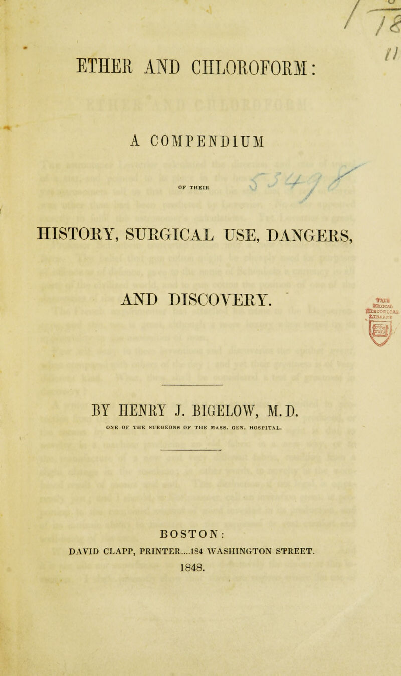 / ETHER AND CHLOEOFOPiM A COMPENDIUM OF THEin 0  ' * y HISTORY, SURGICAL USE, DANGERS, AND DISCOYERY. -• BY HENRY J. BIGELOW, M. D. ONE OF THE SURGEONS OF THE MaSS. GEN. HOSPITAL. BOSTON: DAVID CLAPP, PRINTER....184 WASHINGTON STREET. 1848.