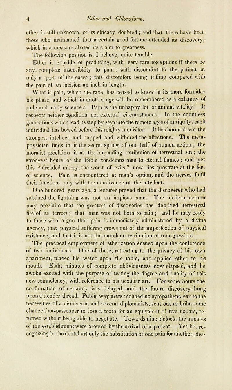 ether is still unknown, or its efficacy doubted ; and that there have been those who maintained that a certain good fortune attended its discovery, which in a measure abated its claim to greatness. The following position is, I believe, quite tenable. Ether is capable of producing, with very rare exceptions if there be any, complete insensibility to pain ; with discomfort to the patient in only a part of the cases ; this discomfort being trifling compared with the pain of an incision an inch in length. What is pain, which the race has ceased to know in its more formida- ble phase, and which in another age will be remembered as a calamity of rude and early science? Pain is the unhappy lot of animal vitality. It respects neither condition nor external circumstances. In the countless o-enerations which lead us step by step into the remote ages of antiquity, each individual has bowed before this mighty inquisitor. It has borne down the strongest intellect, and sapped and withered the affections. The meta- physician finds in it the secret spring of one half of human action ; the moralist proclaims it as the impending retribution of terrestrial sin ; the strongest figure of the Bible condemns man to eternal flames ; and yet this  dreaded misery, the worst of evils, now lies prostrate at the feet of science. Pain is encountered at man's option, and the nerves fulfil their functions only with the connivance of the intellect. One hundred years ago, a lecturer proved that the discoverer who had subdued the lightning was not an impious man. The modern lecturer may proclaim that the greatest of discoveries has deprived terrestrial fire of its terrors ; that man was not born to pain ; and he may reply to those who argue that pain is immediately administered by a divine agency, that physical suffering grows out of the imperfection of physical existence, and that it is not the mundane retribution of transgression. The practical employment of etherization ensued upon the conference of two individuals. One of these, retreating to the privacy of his own apartment, placed his watch upon the table, and applied ether to his mouth. Eight minutes of complete obliviousness now elapsed, and he awoke excited with the purpose of testing the degree and quality of this new somnolency, with reference to his pecuhar art. For some hours the confirmation of certainty was delayed, and the future discovery hung upon a slender thread. Public wayfarers inclined no sympathetic ear to the necessities of a discoverer, and several diplomatists, sent out to bribe some chance foot-passenger to lose a tooth for an equivalent of five dollars, re- turned without being able to negotiate. Towards nine o'clock, the inmates of the establishment were aroused by the arrival of a patient. Yet he, re- cognizing in the dental art only the substitution of one pain for another, des-