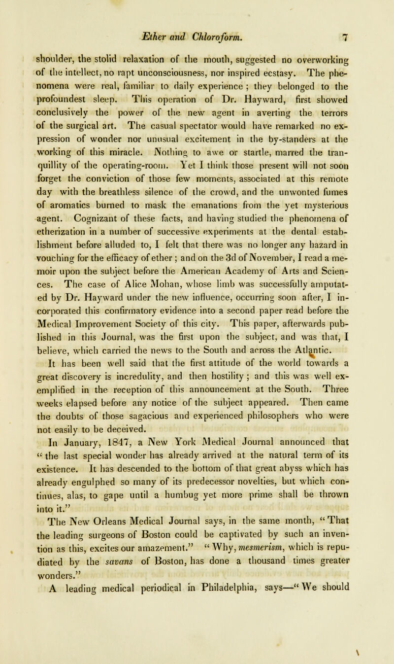 shoulder, the stolid relaxation of the mouth, suggested no overworking of the intellect, no rapt unconsciousness, nor inspired ecstasy. The phe- nomena were real, familiar to daily experience ; they belonged to the profoundest sleep. This operation of Dr. Hayward, first showed conclusively the power of tiie new agent in averting the terrors of the surgical art. The casual spectator would have remarked no ex- pression of wonder nor unusual excitement in the by-standers at the working of this miracle. Nothing to awe or startle, marred the tran- quillity of the operating-room. Yet I think those present will not soon forget the conviction of those few moments, associated at this remote day with the breathless silence of the crowd, and the unwonted fumes of aromatics burned to mask the emanations from tiie yet mysterious agent. Cognizant of these facts, and having studied the phenomena of etherization in a number of successive experiments at the dental estab- lishment before alluded to, I felt that there was no longer any hazard in vouching for the efficacy of ether ; and on the 3d of November, I read a me- moir upon the subject before the American Academy of Arts and Scien- ces. The case of Alice Mohan, whose limb was successfully amputat- ed by Dr. Hayward under the new influence, occurring soon after, 1 in- corporated this confirmatory evidence into a second paper read before the Medical Improvement Society of this city. This paper, afterwards pub- lished in this Journal, was the first upon the subject, and was that, I believe, which carried the news to the South and across the Atlantic. It has been well said that the first attitude of the world towards a great discovery is incredulity, and then hostility ; and this was well ex- emplified in the reception of this announcement at the South. Three weeks elapsed before any notice of the subject appeared. Then came the doubts of those sagacious and experienced philosophers who were not easily to be deceived. In January, 1847, a New York Medical Journal announced that  the last special wonder has already arrived at the natural term of its existence. It has descended to the bottom of that great abyss which has already engulphed so many of its predecessor novelties, but which con- tinues, alas, to gape until a humbug yet more prime shall be thrown into it. The New Orleans Medical Journal says, in the same month,  That the leading surgeons of Boston could be captivated by such an inven- tion as this, excites our amazement.  Why, mesmerism, which is repu- diated by the savans of Boston, has done a thousand times greater wonders. A leading medical periodical in Philadelphia, says— We should