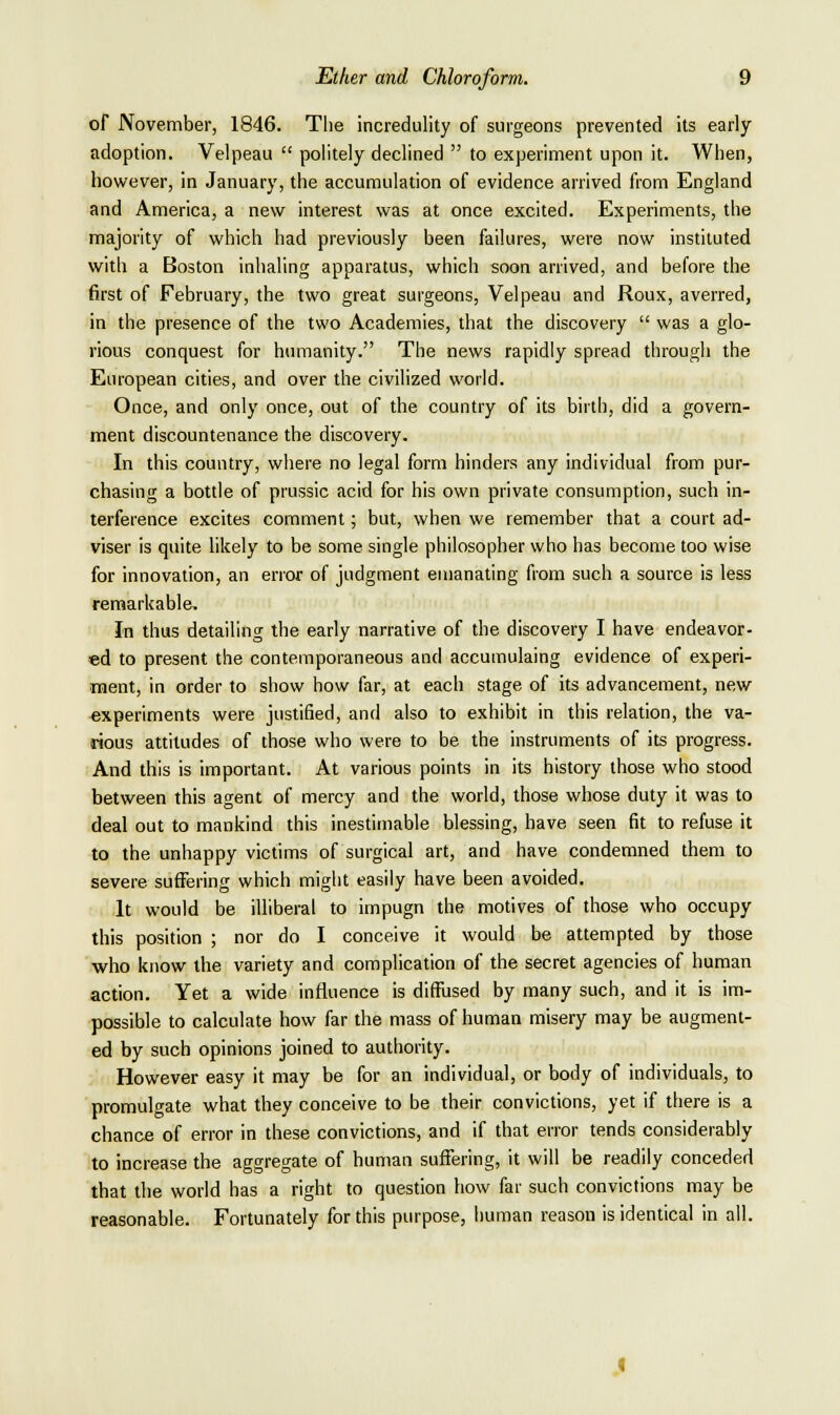 of November, 1846. The incredulity of surgeons prevented its early adoption. Velpeau  politely declined  to experiment upon it. When, however, in January, the accumulation of evidence arrived from England and America, a new interest was at once excited. Experiments, the majority of which had previously been failures, were now instituted with a Boston inhaling apparatus, which soon arrived, and before the first of February, the two great surgeons, Velpeau and Roux, averred, in the presence of the two Academies, that the discovery  was a glo- rious conquest for humanity. The news rapidly spread through the European cities, and over the civilized world. Once, and only once, out of the country of its birth, did a govern- ment discountenance the discovery. In this country, where no legal form hinders any individual from pur- chasing a bottle of prussic acid for his own private consumption, such in- terference excites comment; but, when we remember that a court ad- viser is quite likely to be some single philosopher who has become too wise for innovation, an error of judgment emanating from such a source is less remarkable. In thus detailing the early narrative of the discovery I have endeavor- ed to present the contemporaneous and accumulaing evidence of experi- ment, in order to show how far, at each stage of its advancement, new experiments were justified, and also to exhibit in this relation, the va- rious attitudes of those who were to be the instruments of its progress. And this is important. At various points in its history those who stood between this agent of mercy and the world, those whose duty it was to deal out to mankind this inestimable blessing, have seen fit to refuse it to the unhappy victims of surgical art, and have condemned them to severe suffering which might easily have been avoided. It would be illiberal to impugn the motives of those who occupy this position ; nor do I conceive it would be attempted by those who know the variety and complication of the secret agencies of human action. Yet a wide influence is diffused by many such, and it is im- possible to calculate how far the mass of human misery may be augment- ed by such opinions joined to authority. However easy it may be for an individual, or body of individuals, to promulgate what they conceive to be their convictions, yet if there is a chance of error in these convictions, and if that error tends considerably to increase the aggregate of human suffering, it will be readily conceded that the world has a right to question how far such convictions may be reasonable. Fortunately for this purpose, human reason is identical in all.