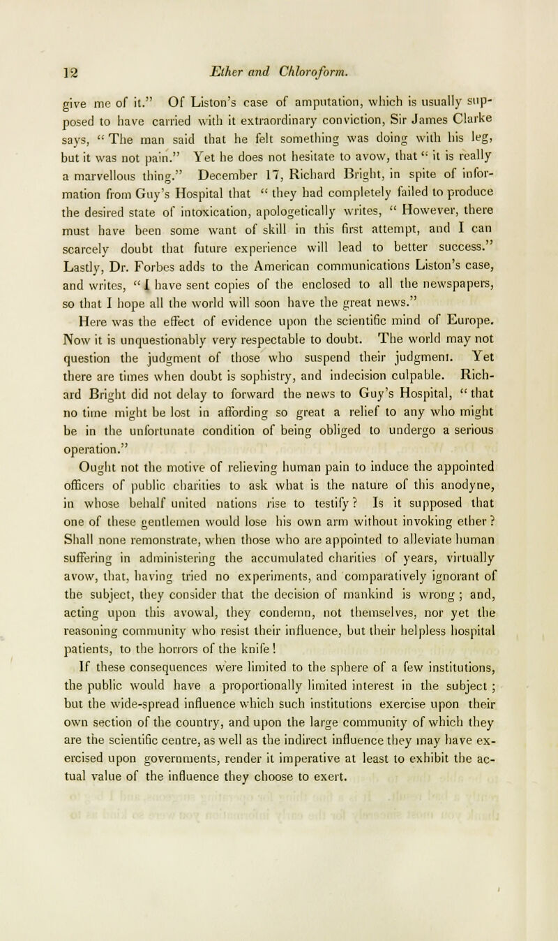 give me of it. Of Listen's case of amputation, which is usually sup- posed to have carried with it extraordinar}' conviction, Sir James Clarke says,  The man said that he felt something was doing with his leg, but it was not pain. Yet he does not hesitate to avow, that it is really a marvellous thing. December 17, Richard Bright, in spite of infor- mation from Guy's Hospital that  they had completely failed to produce the desired state of intoxication, apologetically writes,  However, there must have been some want of skill in this first attempt, and I can scarcely doubt that future experience will lead to better success. Lastly, Dr. Forbes adds to the American communications Listen's case, and writes,  I have sent copies of the enclosed to all the newspapers, so that I hope all the world will soon have the great news. Here was the effect of evidence upon the scientific mind of Europe. Now it is unquestionably very respectable to doubt. The world may not question the judgment of those who suspend their judgment. Yet there are times when doubt is sophistry, and indecision culpable. Rich- ard Bright did not delay to forward the news to Guy's Hospital,  that no time might be lost in affording so great a relief to any who might be in the unfortunate condition of being obliged to undergo a serious operation. Ought not the motive of relieving human pain to induce the appointed officers of public charities to ask what is the nature of this anodyne, in whose behalf united nations rise to testify ? Is it supposed that one of these gentlemen would lose his own arm without invoking ether ? Shall none remonstrate, when those who arc appointed to alleviate human suffering in administering the accumulated charities of years, virtually avow, that, having tried no experiments, and comparatively ignorant of the subject, they consider that the decision of mankind is wrong ; and, acting upon this avowal, they condemn, not tlieraselves, nor yet the reasoning community who resist their influence, but their helpless hospital patients, to the horrors of the knife ! If these consequences wei'e limited to the sphere of a few institutions, the public would have a proportionally limited interest in the subject ; but the wide-spread influence which such institutions exercise upon their own section of the country, and upon the large community of which they are the scientific centre, as well as the indirect influence they may have ex- ercised upon governments, render it imperative at least to exhibit the ac- tual value of the influence they choose to exert.