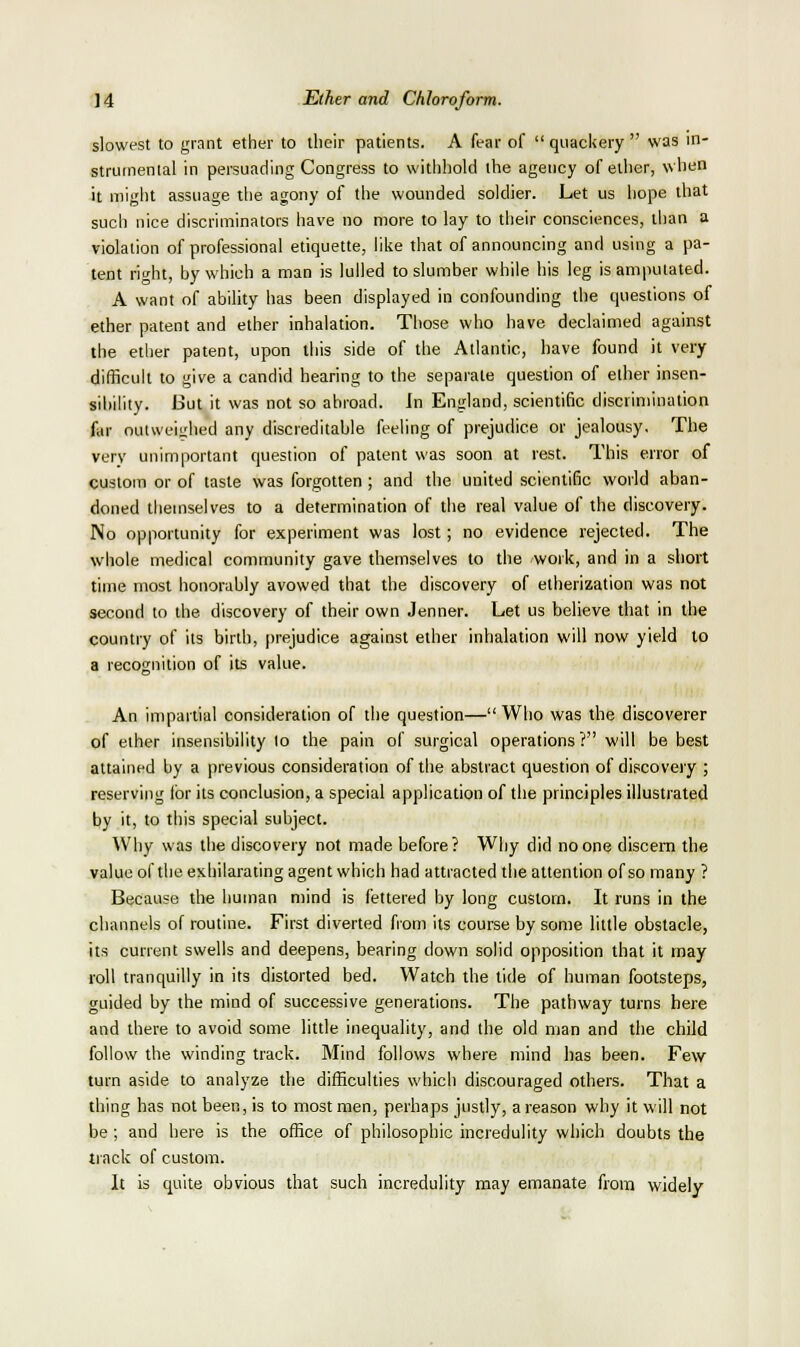 slowest to grant ether to their patients. A fear of  quackery  was in- strumental in persuading Congress to withhold the agency of ether, when it might assuage the agony of the wounded soldier. Let us hope that such nice discriminators have no more to lay to their consciences, tlian a violation of professional etiquette, like that of announcing and using a pa- tent right, by which a man is lulled to slumber while his leg is amputated. A want of ability has been displayed in confounding the questions of ether patent and ether inhalation. Those who have declaimed against the ether patent, upon this side of the Atlantic, have found it very difficult to give a candid hearing to the separate question of ether insen- sibility. But it was not so abroad. In England, scientific discrimination far outweighed any discreditable feeling of prejudice or jealousy. The very unimportant question of patent was soon at rest. This error of custom or of taste was forgotten ; and the united scientific world aban- doned themselves to a determination of the real value of the discovery. No opportunity for experiment was lost; no evidence rejected. The whole medical community gave themselves to the work, and in a short time most honorably avowed that the discovery of etherization was not second to the discovery of their own Jenner. Let us believe that in the country of its birth, prejudice against ether inhalation will now yield to a recognition of its value. An impartial consideration of the question—Who was the discoverer of ether insensibility lo the pain of surgical operations? will be best attained by a previous consideration of the abstract question of discovery ; reserving for its conclusion, a special application of the principles illustrated by it, to this special subject. Why was the discovery not made before? Why did no one discern the value of the exhilarating agent which had attracted the attention of so many ? Because the human mind is fettered by long custom. It runs in the channels of routine. First diverted fiom its course by some little obstacle, its current swells and deepens, bearing down solid opposition that it may roll tranquilly in its distorted bed. Watch the tide of human footsteps, guided by the mind of successive generations. The pathway turns here and there to avoid some little inequality, and the old man and the child follow the winding track. Mind follows where mind has been. Few turn aside to analyze the difficulties which discouraged others. That a thing has not been, is to most men, perhaps justly, a reason why it will not be; and here is the office of philosophic incredulity which doubts the track of custom. It is quite obvious that such incredulity may emanate from widely