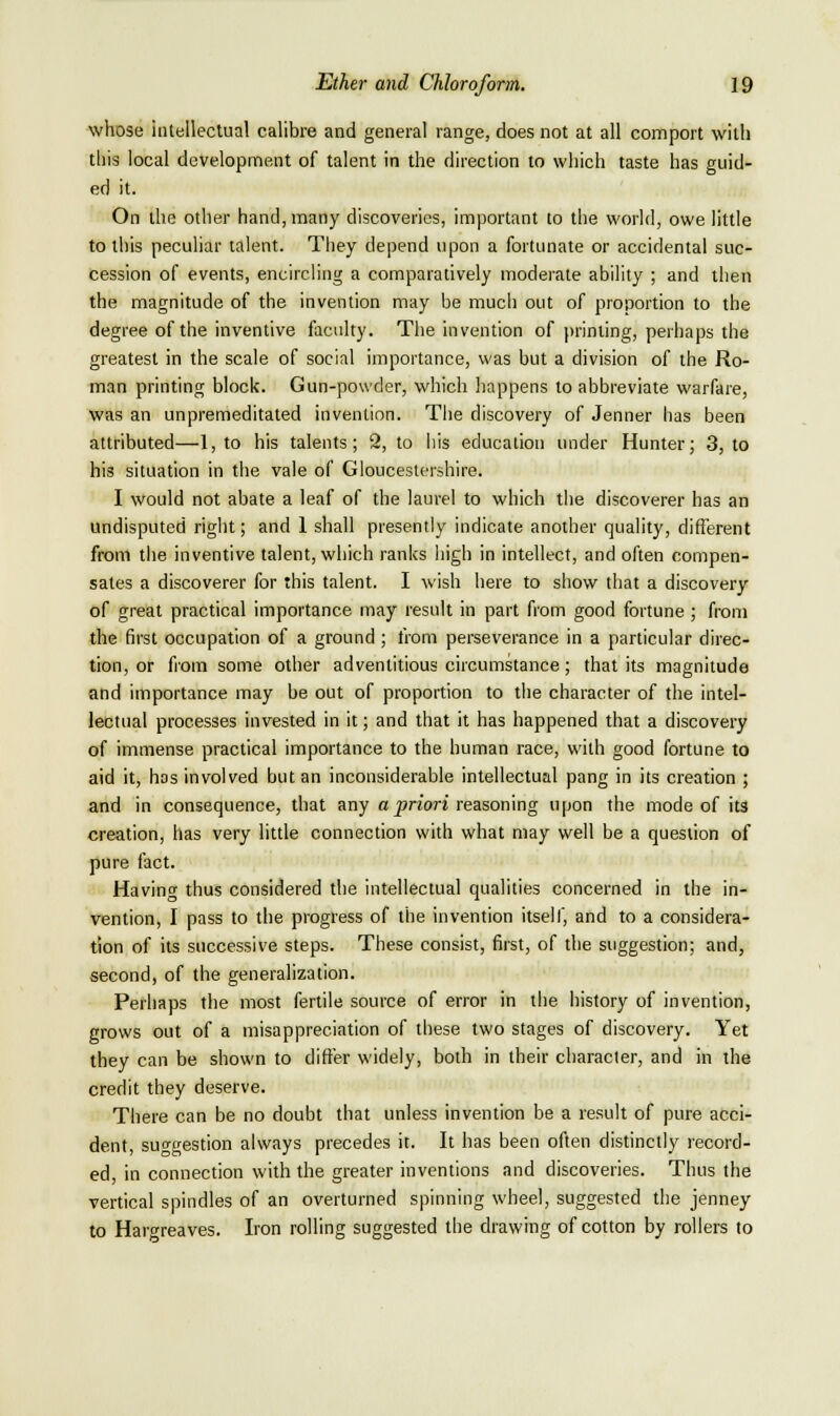 whose intellectual calibre and general range, does not at all comport with this local development of talent in the direction to which taste has guid- ed it. On the other hand, many discoveries, important to the world, owe little to this peculiar talent. They depend upon a fortunate or accidental suc- cession of events, encircling a comparatively modei'ate ability ; and then the magnitude of the invention may be much out of proportion to the degree of the inventive faculty. The invention of printing, perhaps the greatest in the scale of social importance, was but a division of the Ro- man printing block. Gun-powder, which happens to abbreviate warfare, was an unpremeditated invention. The discovery of Jenner has been attributed—1, to his talents; 2, to his education under Hunter; 3, to his situation in the vale of Gloucestershire. I would not abate a leaf of the laurel to which the discoverer has an undisputed right; and 1 shall presently indicate another quality, different from the inventive talent, which ranks high in intellect, and often compen- sates a discoverer for this talent. I wish here to show that a discovery of great practical importance may result in part from good fortune ; from the first occupation of a ground; from perseverance in a particular direc- tion, or from some other adventitious circumstance; that its magnitude and importance may be out of proportion to the character of the intel- lectual processes invested in it; and that it has happened that a discovery of immense practical importance to the human race, with good fortune to aid it, has involved but an inconsiderable intellectual pang in its creation ; and in consequence, that any a prion reasoning upon the mode of its creation, has very little connection with what may well be a question of pure fact. Having thus considered the intellectual qualities concerned in the in- vention, I pass to the progress of the invention itself, and to a considera- tion of its successive steps. These consist, first, of the suggestion; and, second, of the generalization. Perhaps the most fertile source of error in the history of invention, grows out of a misappreciation of these two stages of discovery. Yet they can be shown to differ widely, both in their character, and in the credit they deserve. There can be no doubt that unless invention be a result of pure acci- dent, suggestion always precedes it. It has been often distinctly I'ecord- ed, in connection with the greater inventions and discoveries. Thus the vertical spindles of an overturned spinning wheel, suggested the jenney to Hargreaves. Iron rolling suggested the drawing of cotton by rollers to