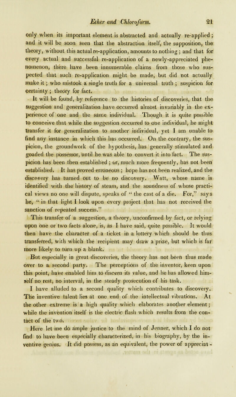 only wlien its important element is abstracted and actually re-applied; and it will be soon seen ibat tlie abstraction itself, the supposition, the theory, without this actual re-application, amounts to nothing; and that for every actual and successful re-application of a newly-appreciated phe- nomenon, there have been innumerable claims from those who sus- pected that such re-application might be made, but did not actually make it; who mistook a single truth for a universal truth ; suspicion for certainty ; theory for fact. It will be found, by reference to the histories of discoveries, that the suggestion and generalization have occurred almost invariably in the ex- perience of one and the same individual. Though it is quite possible to conceive that while the suggestion occurred to one individual, he might transfer it for generalization to anotlier individual, yet I am unable to find any instance in which this has occurred. On the contrary, the sus- picion, the groundwork of the hypothesis, has generally stimulated and goaded the possessor, until he was able to convert it into fact. The sus- picion has been then established ; or, much more frequently, has not been established. It has proved erroneous ; hope has not been realized, and the discovery has turned out to be no discovery. Watt, whose name is identified with the history of steam, and the soundness of whose practi- cal views no one will dispute, speaks of  the cast of a die. For, says he,  in that light I look upon every project that has not received the sanction of repeated success. This transfer of a suggestion, a theory, unconfirmed by fact, or relying upon one or two facts alone, is, as I have said, quite possible. It would then have the character of a ticket in a lottery whicli should be thus transferred, will) which the recipient may draw a prize, but which is far more likely to turn up a blank. But especially in great discoveries, the theory has not been thus made over to a. second party. The perceptions of the inventor, keen upon this point, have enabled him to discern its value, and he has allowed him- self no rest, no interval, in the steady prosecution of his task. I have alluded to a second quality which contributes to discovery. The inventive talent lies at one end of the intellectual vibrations. At the other extreme is a high quality which elaborates another element; while the invention itself is the electric flash whicli results from the con- tact of the two. Here let me do ample justice to the mind of Jenner, which I do not find to have been especially characterized, in his biography, by the in- ventive genius. It did possess, as an equivalent, the power of appreciat-