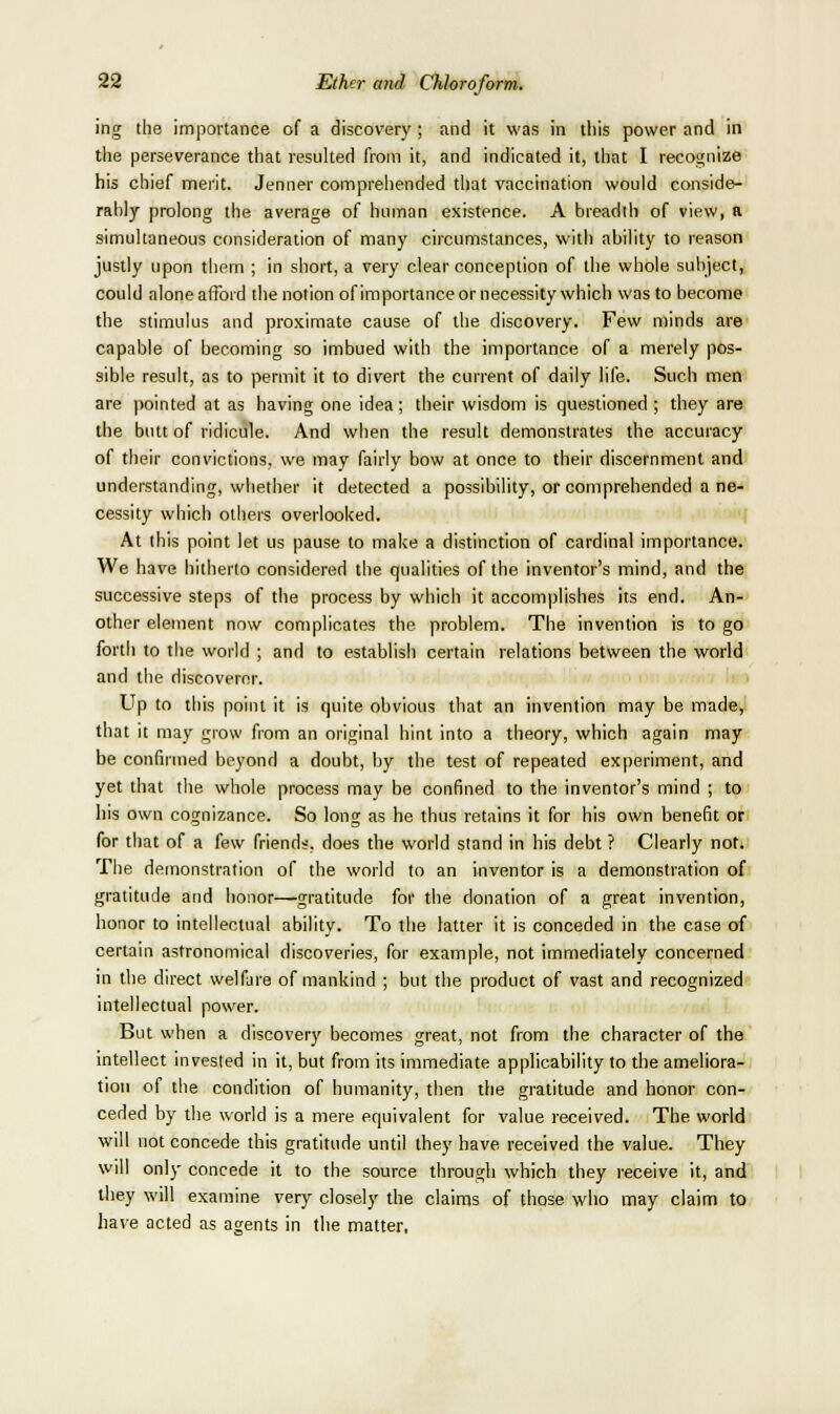 ing the importance of a discovery ; and it was in this power and in the perseverance that resulted from it, and indicated it, that I reco£;nize his chief merit. Jenner comprehended that vaccination would conside- rahly prolong the average of human existence. A breadth of view, a simultaneous consideration of many circumstances, with ability to reason justly upon them ; in short, a very clear conception of the whole subject,, could alone afford the notion of importance or necessity which was to become the stimulus and proximate cause of the discovery. Few n)inds are capable of becoming so imbued with the importance of a merely pos- sible result, as to permit it to divert the current of daily hfe. Such men are pointed at as having one idea; their wisdom is questioned ; they are the butt of ridicule. And when the result demonstrates the accuracy of their convictions, we may fairly bow at once to their discernment and understanding, whether it detected a possibility, or comprehended a ne- cessity which others overlooked. At this point let us pause to make a distinction of cardinal importance. We have hitherto considered the qualities of the inventor's mind, and the successive steps of the process by which it accomplishes its end. An- other element now complicates the problem. The invention is to go forth to the world ; and to establish certain relations between the world and the discoverer. Up to this point it is quite obvious that an invention may be made,; that it may grow from an original hint into a theory, which again may be confirmed beyond a doubt, by the test of repeated experiment, and yet that the whole process may be confined to the inventor's mind ; to his own cognizance. So long as he thus retains it for his own benefit or for that of a few friends, does the world stand in his debt ? Clearly not. The demonstration of the world to an inventor is a demonstration of gratitude and honor—gratitude for the donation of a great invention, honor to intellectual ability. To the latter it is conceded in the case of certain astronomical discoveries, for example, not immediately concerned in the direct welfare of mankind ; but the product of vast and recognized intellectual power. But when a discovery becomes great, not from the character of the intellect invested in it, but from its immediate applicability to the ameliora- tion of the condition of humanity, then the gratitude and honor con- ceded by the world is a mere equivalent for value received. The world will not concede this gratitude until they have received the value. They will only concede it to the source through which they receive it, and they will examine very closely the claims of those who may claim to have acted as agents in the matter,