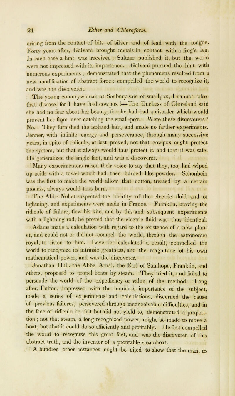 arising from the contact of bits of silver and of lead with the tongue. Foity years after, Galvani brought me-tals in contact with a frog's leg. In each case a hint was received ; Sultzer published it, but tiie worla were not impressed with its importance. Galvani pursued the hint with numerous experiments ; demonstrated that the phenomena resulted from a new modification of abstract force; compelled the world to recognize it, and was the discoverer. The youne; countrywoman at Sodbury said of smallpox, I cannot take that disease, for I have had cowpox!—The Duchess of Cleveland said she had no fear about her beauty, for she had had a disorder which would prevent her frgra ever catching the small-pox. Were these discoverers ? No. They furnished the isolated hint, and made no farther experiments. Jenner, with infinite energy and perseverance, through many successive years, in spite of ridicule, at last proved, not that cowpox might protect the system, but that it always would thus protect it, and that it was safe. He generalized the single fact, and was a discoverer. Many experimenters raised their voice to say that they, too, had wiped up acids with a towel which liad then burned like powder. Schonbein was the first to make the world allow that cotton, treated by a certain process, always would thus burn. The Abbe NoUet suspected the identity of the electric fluid and ol lightning, and experiments were made in France. Franklin, braving the ridicule of failure, flew his kite, and by this and subsequent experiments with a lightning rod, he proved that the electric fluid was thus identical. Adams made a calculation with regard to the existence of a new plan- et, and could not or did not compel the world, through the astronomer royal, to listen to him. Leverrier calculated a result, compelled the worid to recognize its intrinsic greatness, and the magnitude of his own mathematical power, and was the discoverer. Jonathan Hull, the Abbe Arnal, the Earl of Stanhope, Franklin, and others, proposed to propel boats by steam. They tried it, and failed to persuade the world of the expediency or value of the melhod. Lonf after, Fulton, impressed with the immense importance of the subject, made a series of experiments and calculations, discerned the cause of previous ftiilures, persevered through inconceivable difficulties, and in the face of ridicule he felt but did not yield to, demonstrated a proposi- tion ; not that steam, a long recognized power, might be made to move a boat, but that it could do so efficiently and profitably. He first compelled the w'oM to recognize this great fact, and was the discoverer of this abstract truth, and the inventor of a profitable steamboat. A hundred other instances might be cited to show that the man to