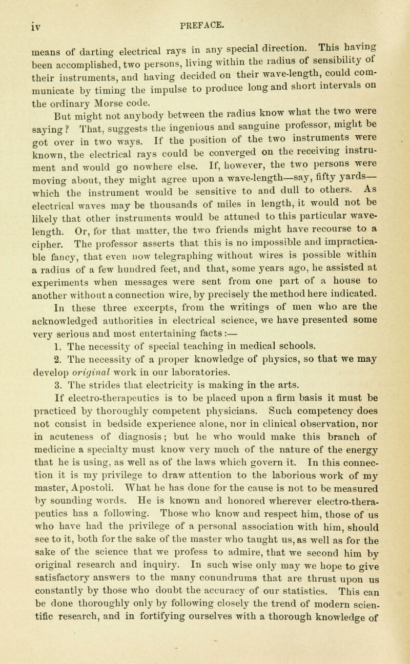 means of darting electrical rays in any special direction. This having been accomplished, two persons, living within the radius of sensibility of their instruments, and having decided on their wave-length, could com- municate by timing the impulse to produce long and short intervals on the ordinary Morse code. But might not anybody between the radius know what the two were saying ? That, suggests the ingenious and sanguine professor, might be got over in two ways. If the position of the two instruments were known, the electrical rays could be converged on the receiving instru- ment and would go nowhere else. If, however, the two persons were moving about, they might agree upon a wave-length—say, fifty yards— which the instrument would be sensitive to and dull to others. As electrical waves may be thousands of miles in length, it would not be likely that other instruments would be attuned to this particular wave- length. Or, for that matter, the two friends might have recourse to a cipher. The professor asserts that this is no impossible and impractica- ble fancy, that even now telegraphing without wires is possible within a radius of a few hundred feet, and that, some years ago, he assisted at experiments when messages were sent from one part of a house to another without a connection wire, by precisely the method here indicated. In these three excerpts, from the writings of men who are the acknowledged authorities in electrical science, we have presented some very serious and most entertaining facts :— 1. The necessity of special teaching in medical schools. 2. The necessity of a proper knowledge of physics, so that we may develop original work in our laboratories. 3. The strides that electricity is making in the arts. If electro-therapeutics is to be placed upon a firm basis it mast be practiced by thoroughly competent physicians. Such competency does not consist in bedside experience alone, nor in clinical observation, nor in acuteness of diagnosis; but he who would make this branch of medicine a specialty must know very much of the nature of the energy that he is using, as well as of the laws which govern it. In this connec- tion it is m}T privilege to draw attention to the laborious work of my master, Apostoli. What he has doue for the cause is not to be measured by sounding words. He is known and honored wherever electro-thera- peutics has a following. Those who know and respect him, those of us who have had the privilege of a personal association with him, should see to it, both for the sake of the master who taught us, as well as for the sake of the science that we profess to admire, that we second him by original research and inquiry. In such wise only may we hope to give satisfactory answers to the many conundrums that are thrust upon us constantly by those who doubt the accuracy of our statistics. This can be done thoroughly only by following closely the trend of modern scien- tific research, and in fortifying ourselves with a thorough knowledge of