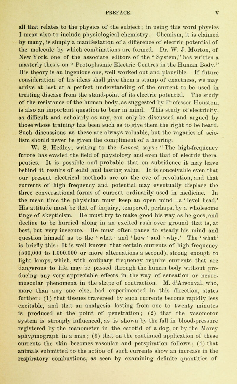 all that relates to the physics of the subject; in using this word physics I mean also to include physiological chemistry. Chemism, it is claimed by many, is simply a manifestation of a difference of electric potential of the molecule by which combinations are formed. Dr. W. J. Morton, of New York, one of the associate editors of the  System, has written a masterly thesis on  Protoplasmic Electric Centres in the Human Body. His theory is an ingenious one, well worked out and plausible. If future consideration of his ideas shall give them a stamp of exactness, we may arrive at last at a perfect understanding of the current to be used in treating disease from the stand-point of its electric potential. The study of the resistance of the human body, as suggested by Professor Houston, is also an important question to bear in mind. This study of electricity, as difficult and scholarly as any, can only be discussed and argued by those whose training has been such as to give them the right to be heard. Such discussions as these are always valuable, but the vagaries of scio- lism should never be given the compliment of a hearing. W. S. Hedley, writing to the Lancet, says :  The high-frequency furore has evaded the field of physiology and even that of electric thera- peutics. It is possible and probable that on subsidence it may leave behind it results of solid and lasting value. It is conceivable even that our present electrical methods are on the eve of revolution, and that currents of high frequency and potential may eventually displace the three conversational forms of current ordinarily used in medicine. In the mean time the physician must keep an open mind—a ' level head.' His attitude must be that of inquiry, tempered, perhaps, by a wholesome tinge of skepticism. He must trj' to make good his way as he goes, and decline to be hurried along in an excited rush over ground that is, at best, but very insecure. He must often pause to steady his mind and question himself as to the 'what' and 'how' and 'why.' The 'what' is briefly this : It is well known that certain currents of high frequency (500,000 to 1,000,000 or more alternations a second), strong enough to light lamps, which, with ordinary frequency require currents that are dangerous to life, may be passed through the human body without pro- ducing any very appreciable effects in the way of sensation or neuro- muscular phenomena in the shape of contraction. M. d'Arsonval, who, more than any one else, had experimented in this direction, states further: (1) that tissues traversed by such currents become rapidly less excitable, and that an analgesia lasting from one to twenty minutes is produced at the point of penetration; (2) that the vasomotor system is strongly influenced, as is shown by the fall in blood-pressure registered by the manometer in the carotid of a dog, or by the Marey sphygmograph in a man ; (3) that on the continued application of these currents the skin becomes vascular and perspiration follows ; (4) that animals submitted to the action of such currents show an increase in the respiratory combustions, as seen by examining definite quantities of