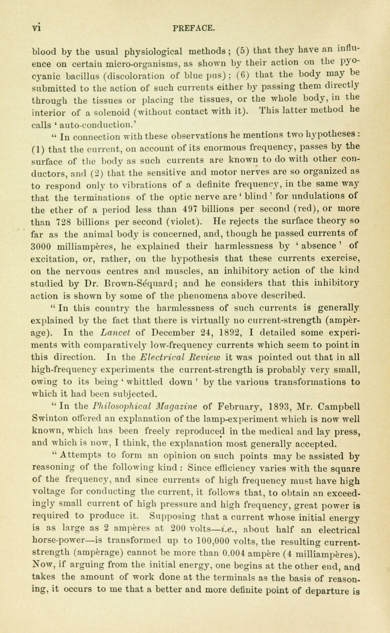 blood by the usual physiological methods ; (5) that they have an influ- ence on certain micro-organisms, as shown by their action on the pyo- cyanic bacillus (discoloration of blue pus); (6) that the body may be submitted to the action of such currents either by passing them directly through the tissues or placing the tissues, or the whole body, in the interior of a solenoid (without contact with it). This latter method he calls ' auto-conduction.'  In connection with these observations he mentions two hypotheses : (1) that the current, on account of its enormous frequency, passes by the surface of the body as such currents are known to do with other con- ductors, and (2) that the sensitive and motor nerves are so organized as to respond only to vibrations of a definite frequency, in the same way that the terminations of the optic nerve are ' blind ' for undulations of the ether of a period less than 497 billions per second (red), or more than 728 billions per second (violet). He rejects the surface theory so far as the animal body is concerned, and, though he passed currents of 3000 milliamperes, he explained their harmlessuess by ' absence ' of excitation, or, rather, on the hypothesis that these currents exercise, on the nervous centres and muscles, an inhibitory action of the kind studied by Dr. Brown-Sequard; and he considers that this inhibitory action is shown by some of the phenomena above described.  In this country the harmlessness of such currents is generally explained by the fact that there is virtually no current-strength (amper- age). In the Lancet of December 24, 1892, I detailed some experi- ments with comparatively low-frequency currents which seem to point in this direction. In the Electrical Review it was pointed out that in all high-frequency experiments the current-strength is probabl}7 \evy small, owing to its being ' whittled down ' by the various transformations to which it had been subjected. In the Philosophical Magazine of February, 1893, Mr. Campbell Swinton offered an explanation of the lamp-experiment which is now well known, which has been freely reproduced in the medical and lay press, and which is now, I think, the explanation most generally accepted.  Attempts to form an opinion on such points may be assisted by reasoning of the following kind : Since efficiency varies with the square of the frequency, and since currents of high frequency must have high voltage for conducting the current, it follows that, to obtain an exceed- ingly small current of high pressure and high frequency, great power is required to produce it. Supposing that a current whose initial energy is as large as 2 amperes at 200 volts—i.e., about half an electrical horse-power—is transformed up to 100,000 volts, the resulting current- strength (amperage) cannot be more than 0.004 ampere (4 milliamperes). Now, if arguing from the initial energy, one begins at the other end, and takes the amount of work done at the terminals as the basis of reason- ing, it occurs to me that a better and more definite point of departure is