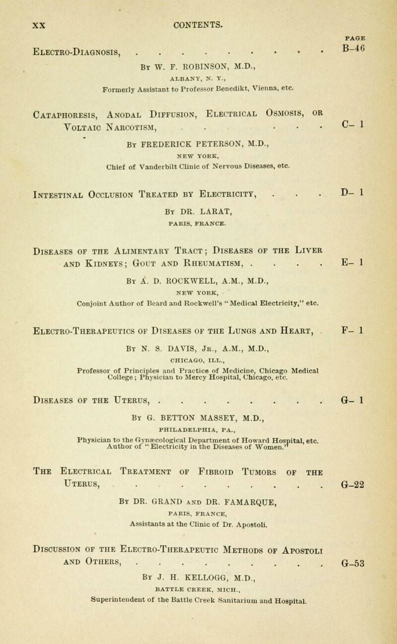 PAGE Electro-Diagnosis, ■ B-46 By W. F. ROBINSON, M.D., ALBANY, N. Y., Formerly Assistant to Professor Benedikt, Vienna, etc. Cataphoresis, Anodal Diffusion, Electrical Osmosis, or Voltaic Narcotism, . . . . C- 1 By FREDERICK PETERSON, M.D., NEW YORK, Chief of Vanderbilt Clinic of Nervous Diseases, etc. Intestinal Occlusion Treated by Electricity, . . . D- 1 By DR. LARAT, PARIS, FRANCE. Diseases of the Alimentary Tract ; Diseases of the Liver and Kidneys; Gout and Rheumatism, . . . . E- 1 By A*. D. ROCKWELL, A.M., M.D., NEW YORK, Conjoint Author of Beard and Rockwell's Medical Electricity, etc. Electro-Therapeutics of Diseases of the Lungs and Heart, F- 1 By N. S. DAVIS, Jr., A.M., M.D., CHICAGO, ILL., Professor of Principles and Practice of Medicine, Chicago Medical College ; Physician to Mercy Hospital, Chicago, etc. Diseases of the Uterus, G- 1 By G. BETTON MASSET, M.D., PHILADELPHIA, PA., Physician to the Gynaecological Department of Howard Hospital, etc. Author of  Electricity in the Diseases of Women. The Electrical Treatment of Fibroid Tumors of the Uterus, . G-22 By DR. GRAND and DR. FAMARQUE, PARIS, FRANCE, Assistants at the Clinic of Dr. Apostoli. Discussion of the Electro-Therapeutic Methods of Apostoli and Others, G-53 By J. H. KELLOGG, M.D., BATTLE CREEK, MICH., Superintendent of the Battle Creek Sanitarium and Hospital.