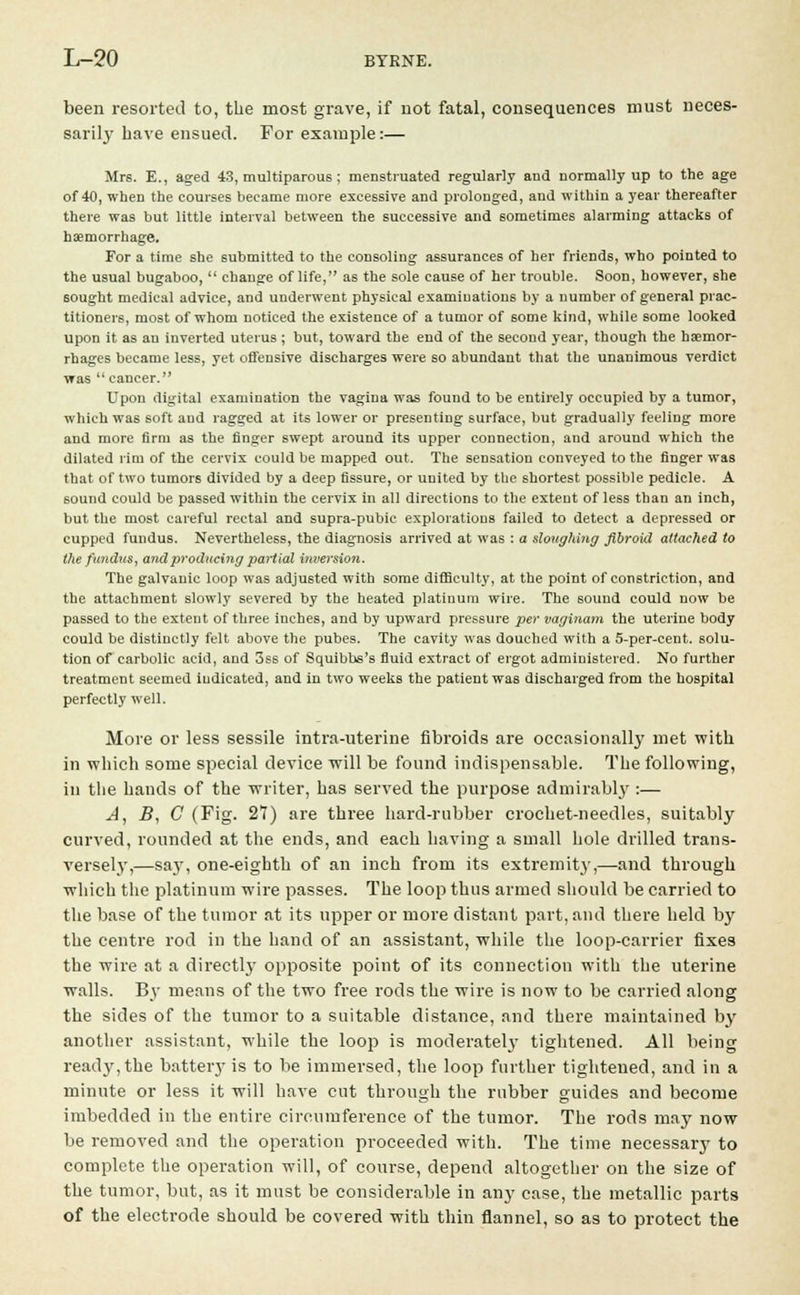 been resorted to, the most grave, if not fatal, consequences must neces- saril}' have ensued. For example:— Mrs. E., aged 43, multiparous; menstruated regularly and normally up to the age of 40, when the courses became more excessive and prolonged, and within a year thereafter there was but little interval between the successive and sometimes alarming attacks of haemorrhage. For a time she submitted to the consoling assurances of her friends, who pointed to the usual bugaboo,  change of life, as the sole cause of her trouble. Soon, however, she sought medical advice, and underwent physical examinations by a number of general prac- titioners, most of whom noticed the existence of a tumor of some kind, while some looked upon it as an inverted uterus ; but, toward the end of the second year, though the haemor- rhages became less, yet offensive discharges were so abundant that the unanimous verdict was  cancer. Upon digital examination the vagina was found to be entirely occupied by a tumor, which was soft and ragged at its lower or presenting surface, but gradually feeling more and more firm as the finger swept around its upper connection, and around which the dilated rim of the cervix could be mapped out. The sensation conveyed to the finger was that of two tumors divided by a deep fissure, or united by the shortest possible pedicle. A 60und could be passed within the cervix in all directions to the extent of less than an inch, but the most careful rectal and supra-pubic explorations failed to detect a depressed or cupped fundus. Nevertheless, the diagnosis arrived at was : a sloughing fibroid attached to the fundus, and producing partial inversion. The galvanic loop was adjusted with some difficulty, at the point of constriction, and the attachment slowly severed by the heated platinum wire. The sound could now be passed to the extent of three inches, and by upward pressure per vaginam the uterine body could be distinctly felt above the pubes. The cavity was douched with a 5-per-cent. solu- tion of carbolic acid, and 3ss of Squibbs's fluid extract of ergot administered. No further treatment seemed indicated, and in two weeks the patient was discharged from the hospital perfectly well. More or less sessile intra-uterine fibroids are occasionally met with in which some special device will be found indispensable. The following, in the hands of the writer, has served the purpose admirably :— A, B, C (Fig. 27) are three hard-rubber crochet-needles, suitably curved, rounded at the ends, and each having a small hole drilled trans- versely,—say, one-eighth of an inch from its extremity,—and through which the platinum wire passes. The loop thus armed should be carried to the base of the tumor at its upper or more distant part, and there held by the centre rod in the hand of an assistant, while the loop-carrier fixes the wire at a directly opposite point of its connection with the uterine walls. By means of the two free rods the wire is now to be carried along the sides of the tumor to a suitable distance, and there maintained by another assistant, while the loop is moderately tightened. All being ready,the battery is to be immersed, the loop further tightened, and in a minute or less it will have cut through the rubber guides and become imbedded in the entire circumference of the tumor. The rods may now be removed and the operation proceeded with. The time necessary to complete the operation will, of course, depend altogether on the size of the tumor, but, as it must be considerable in any case, the metallic parts of the electrode should be covered with thin flannel, so as to protect the