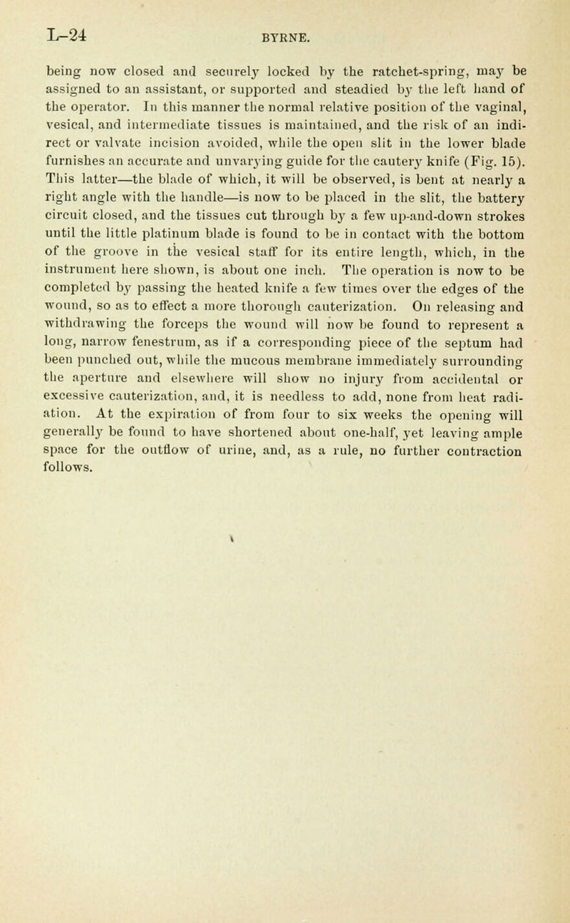being now closed and securely locked by the ratchet-spring, maj' be assigned to an assistant, or supported and steadied b3T the left hand of the operator. In this manner the normal relative position of the vaginal, vesical, and intermediate tissues is maintained, and the risk of an indi- rect or valvate incision avoided, while the open slit in the lower blade furnishes an accurate and unvarying guide for the cautery knife (Fig. 15). This latter—the blade of which, it will be observed, is bent at nearly a right angle with the handle—is now to be placed in the slit, the battery circuit closed, and the tissues cut through by a few up-and-down strokes until the little platinum blade is found to be in contact with the bottom of the groove in the vesical staff for its entire length, which, in the instrument here shown, is about one inch. The operation is now to be completed by passing the heated knife a few times over the edges of the wound, so as to effect a more thorough cauterization. On releasing and withdrawing the forceps the wound will now be found to represent a long, narrow fenestrum, as if a corresponding piece of the septum had been punched out, while the mucous membrane immediately surrounding the aperture and elsewhere will show no injury from accidental or excessive cauterization, and, it is needless to add, none from heat radi- ation. At the expiration of from four to six weeks the opening will generally be found to have shortened about one-half, yet leaving ample space for the outflow of urine, and, as a rule, no further contraction follows.