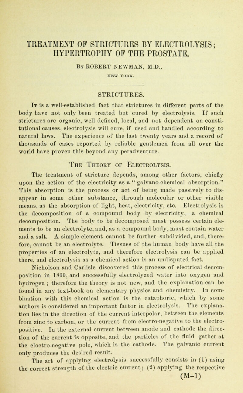 TREATMENT OF STRICTURES BY ELECTROLYSIS: HYPERTROPHY OF THE PROSTATE. By ROBERT NEWMAN, M.D., NEW YORK. STRICTURES. It is a well-established fact that strictures in different parts of the body have not only been treated but cured by electrolysis. If such strictures are organic, well defined, local, and not dependent on consti- tutional causes, electrolysis will cure, if used and handled according to natural laws. The experience of the last twenty years and a record of thousands of cases reported by reliable gentlemen from all over the world have proven this beyond any peradventure. The Theory of Electrolysis. The treatment of stricture depends, among other factors, chiefly upon the action of the electricity as a galvano-chemical absorption. This absorption is the process or act of being made passively to dis- appear in some other substance, through molecular or other visible means, as the absorption of light, heat, electricity, etc. Electrolysis is the decomposition of a compound body by electricity,—a chemical decomposition. The bod}' to be decomposed must possess certain ele- ments to be an electrolyte, and, as a compound body, must contain water and a salt. A simple element cannot be further subdivided, and, there- fore, cannot be an electrolyte. Tissues of the human body have all the properties of an electrolyte, and therefore electrolysis can be applied there, and electrolysis as a chemical action is an undisputed fact. Nicholson and Carlisle discovered this process of electrical decom- position in 1800, and successfully electrolyzed water into 0X3-gen and hydrogen ; therefore the theory is not new, and the explanation can be found in any text-book on elementary physics and chemistry. In com- bination with this chemical action is the cataphoric, which by some authors is considered an important factor in electrolysis. The explana- tion lies in the direction of the current interpolar, between the elements from zinc to carbon, or the current from electro-negative to the electro- positive. Iu the external current between anode and cathode the direc- tion of the current is opposite, and the particles of the fluid gather at the eloctro-negative pole, which is the cathode. The galvanic current only produces the desired result. The art of applying electrolysis successfully consists in (1) using the correct strength of the electric current; (2) applying the respective (M-l)