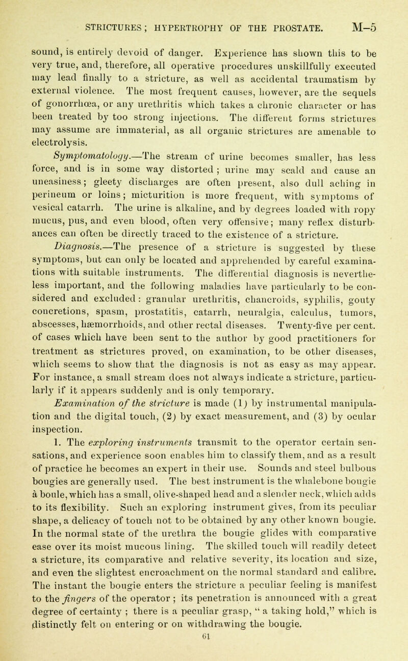 sound, is entirely devoid of danger. Experience has shown this to be very true, and, therefore, all operative procedures unskillfully executed may lead finally to a stricture, as well as accidental traumatism by external violence. The most frequent causes, however, are the sequels of gonorrhoea, or any urethritis which takes a chronic character or has been treated by too strong injections. The different forms strictures may assume are immaterial, as all organic strictures are amenable to electrolysis. Symptomatology.—The, stream of urine becomes smaller, has less force, and is in some way distorted ; urine may scald and cause an uneasiness; gleety discharges are often present, also dull aching in perineum or loins; micturition is more frequent, with symptoms of vesical catarrh. The urine is alkaline, and by degrees loaded with ropy mucus, pus, and even blood, often very offensive; many reflex disturb- ances can often be directly traced to the existence of a stricture. Diagnosis.—The presence of a stricture is suggested by these symptoms, but can only be located and apprehended by careful examina- tions with suitable instruments. The differential diagnosis is neverthe- less important, and the following maladies have particularly to be con- sidered and excluded : granular urethritis, chancroids, syphilis, gouty concretions, spasm, prostatitis, catarrh, neuralgia, calculus, tumors, abscesses, haemorrhoids, and other rectal diseases. Twenty-five per cent, of cases which have been sent to the author by good practitioners for treatment as strictures proved, on examination, to be other diseases, which seems to show that the diagnosis is not as easy as may appear. For instance, a small stream does not always indicate a stricture, particu- larly if it appears suddenly and is only temporary. Examination of the stricture is made (1) by instrumental manipula- tion and the digital touch, (2) by exact measurement, and (3) by ocular inspection. 1. The exploring instruments transmit to the operator certain sen- sations, and experience soon enables him to classify them, and as a result of practice he becomes an expert in their use. Sounds and steel bulbous bougies are general^' used. The best instrument is the whalebone bougie aboule,whichhas a small, olive-shaped head and a slender neck, which adds to its flexibility. Such an exploring instrument gives, from its peculiar shape, a delicacy of touch not to be obtained by any other known bougie. In the normal state of the urethra the bougie glides with comparative ease over its moist mucous lining. The skilled touch will readily detect a stricture, its comparative and relative severit}', its location and size, and even the slightest encroachment on the normal standard and calibre. The instant the bougie enters the stricture a peculiar feeling is manifest to the fingers of the operator ; its penetration is announced with a great degree of certainty ; there is a peculiar grasp, a taking hold, which is distinctly felt on entering or on withdrawing the bougie. 61