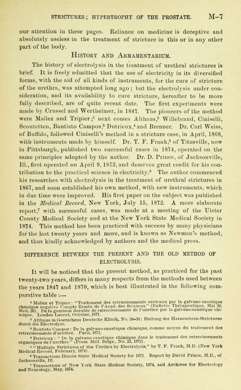our attention in these pages. Reliance on medicine is deceptive and absolutely useless in the treatment of stricture in this or in any other part of the body. History and Armamentarium. The history of electrolysis in the treatment of urethral strictures is brief. It is freely admitted that the use of electricity in its diversified forms, with the aid of all kinds of instruments, for the cure of stricture of the urethra, was attempted long ago ; but the electrolysis under con- sideration, and its availability to cure stricture, hereafter to be more fully described, are of quite recent date. The first experiments were made by Crussel and Wertheimer, in 1847. The pioneers of the method were Mallez and Tripier;1 next comes Althaus,2 Willebrand, Ciniselli, Scoutetten, Bautisto Campos,3 Dutrieux,'1 and Brenner. Dr. Carl Weiss, of Buffalo, followed Ciniselli's method in a stricture case, in April, 1868, with instruments made by himself. Dr. T. F. Frank,5 of Titusville, now in Pittsburgh, published two successful cases in 1874, operated on the same principles adopted by the author. Dr. D. Prince, of Jacksonville, 111., first operated on April 9, 1873, and deserves great credit for his con- tribution to the practical science in electricit}'.6 The author commenced his researches with electrolysis in the treatment of urethral strictures in 1867, and soon established his own method, with new instruments, which in due time were improved. His first paper on the subject was published in the Medical Record, New York, July 15, 1872. A more elaborate report,7 with successful cases, was made at a meeting of the Ulster County Medical Society and at the New York State Medical Society in 1874. This method has been practiced with success by many physicians for the last twenty years and more, and is known as Newman's method, and thus kindly acknowledged by authors and the medical press. DIFFERENCE BETWEEN THE PRESENT AND THE OLD METHOD OF ELECTROLYSIS. It will be noticed that the present method, as practiced for the past twenty-two years, differs in many respects from the methods used between the years 1847 and 1870, which is best illustrated in the following com- parative table :— 1 Mallez et Tripier- Traitement dea retrecissements uretraux par la galvano-caustique chimiqun negative Compte Rendu de l'Acad. des Sciences (Bulletin The'rapeutique, Mai 30, Med. 58). De la guerison durable de retrecissements de l'urethre par la galvano-caustique chi- mique. London Lancet, October, 1871. ' Althaus in Goerschens Deutsche Klinik, No. 34-36 : Heilung der Harnroehren-Stricturen durch die Electrolyse. ■ Bnutisto Campos: De la galvano-caustique chimique, comme moyen du traitement dea retrecissements d'urethre. Paris, 1871. ' Dutrieux : De la galvano-caustique chimique dans le traitement des retrecissements organiques de l'urethre (Press. Me'd. Beige., No. 25, 1872). 1 Multiple Strictures of the Urethra by Electrolysis, by T. F. Frank, M.D. (New York Medical Record. February, 1874). 6 Transactions Illinois State Medical Society for 1873. Report by David Prince, M.D., of Jacksonville, 111. 1 Transactions of New York State Medical Society, 1874, and Archives for Electrology and Neurology, May, 1874.