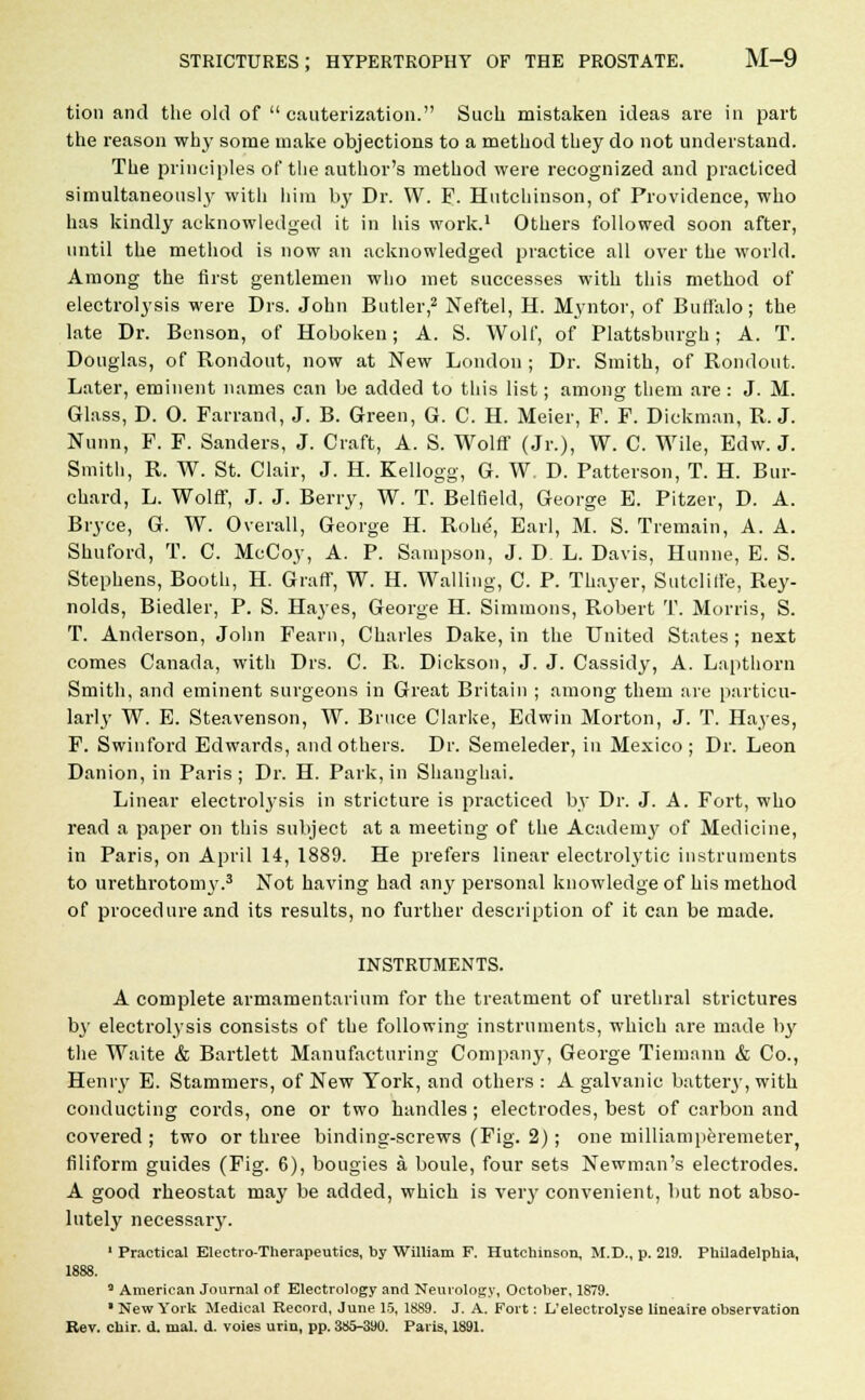 tion and the old of cauterization. Such mistaken ideas are in part the reason why some make objections to a method they do not understand. The principles of the author's method were recognized and practiced simultaneous!}' witli him by Dr. W. F. Hutchinson, of Providence, who has kindly acknowledged it in his work.1 Others followed soon after, until the method is now an acknowledged practice all over the world. Among the first gentlemen who met successes with this method of electrolysis were Drs. John Butler,2 Neftel, H. Myntor, of Buffalo; the late Dr. Benson, of Hoboken; A. S. Wolf, of Pittsburgh; A. T. Douglas, of Rondout, now at New London ; Dr. Smith, of Rondout. Later, eminent names can be added to this list; among them are : J. M. Glass, D. O. Farrand, J. B. Green, G. C. H. Meier, F. F. Dickman, R.J. Nunn, F. F. Sanders, J. Craft, A. S. Wolff (Jr.), W. C. Wile, Edw. J. Smith, R. W. St. Clair, J. H. Kellogg, G. W D. Patterson, T. H. Bur- chard, L. Wolff, J. J. Berry, W. T. Belfield, George B. Pitzer, D. A. Bryee, G. W. Overall, George H. Rohe-, Earl, M. S. Tremain, A. A. Shuford, T. C. McCoy, A. P. Sampson, J. D L. Davis, Hunne, E. S. Stephens, Booth, H. Graff, W. H. Walling, C. P. Thayer, Sutclille, Rey- nolds, Biedler, P. S. Hayes, George H. Simmons, Robert T. Morris, S. T. Anderson, John Fearu, Charles Dake, in the United States; next comes Canada, with Drs. C. R. Dickson, J. J. Cassidy, A. Lapthorn Smith, and eminent surgeons in Great Britain ; among them are particu- larly W. E. Steavenson, W. Bruce Clarke, Edwin Morton, J. T. Hayes, F. Swinford Edwards, and others. Dr. Semeleder, in Mexico; Dr. Leon Danion, in Paris; Dr. H. Park, in Shanghai. Linear electrolysis in stricture is practiced by Dr. J. A. Fort, who read a paper on this subject at a meeting of the Acaden^ of Medicine, in Paris, on April 14, 1889. He prefers linear electrolytic instruments to urethrotomy.3 Not having had any personal knowledge of his method of procedure and its results, no further description of it can be made. INSTRUMENTS. A complete armamentarium for the treatment of urethral strictures by electrolysis consists of the following instruments, which are made by the Waite & Bartlett Manufacturing Company, George Tiemann & Co., Henry E. Stammers, of New York, and others : A galvanic battery, with conducting cords, one or two handles ; electrodes, best of carbon and covered ; two or three binding-screws (Fig. 2); one milliamperemeter filiform guides (Fig. 6), bougies a boule, four sets Newman's electrodes. A good rheostat may be added, which is very convenient, but not abso- lutely necessary. 1 Practical Electro-Therapeutics, by William F. Hutchinson, M.D., p. 219. Philadelphia, 1888. 3 American Journal of Electrology and Neurology, October, 1879. ' New York Medical Record, June 15, 1889. J. A. Fort: L'electrolyse lineaire observation Rev. chir. d. mal. d. voies urin, pp. 385-390. Paris, 1891.