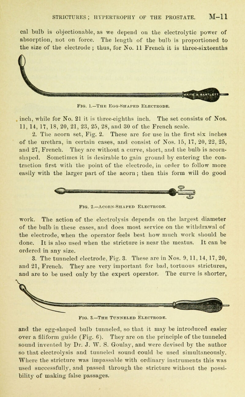 cal bulb is objectionable, as we depend on the electrolytic power of absorption, not on force. The length of the bulb is proportioned to the size of the electrode ; thus, for No. 11 French it is three-sixteenths Fig. 1.—The Ego-Shaped Electrode. inch, while for No. 21 it is three-eighths inch. The set consists of Nos. 11, 14, 17, 18, 20, 21, 23, 25, 28, and 30 of the French scale. 2. The acorn set, Fig. 2. These are for use in the first six inches of the urethra, in certain cases, and consist of Nos. 15, 17, 20, 22, 25, and 27, French. They are without a curve, short, and the bulb is acorn- shaped. Sometimes it is desirable to gain ground by entering the con- traction first with the point of the electrode, in order to follow more easily with the larger part of the acorn; then this form will do good Fig. 2.—Acorn-Shaped Electrode. work. The action of the electrolysis depends on the largest diameter of the bulb in these cases, and does most service on the withdrawal of the electrode, when the operator feels best how much work should be done. It is also used when the stricture is near the meatus. It can be ordered in any size. 3. The tunneled electrode. Fig. 3. These are in Nos. 9, 11,14, 17, 20, and 21, French. They are very important for bad, tortuous strictures, and are to be used only by the expert operator. The curve is shorter, Fig. 3.—The Tunneled Electrode. and the egg-shaped bulb tunneled, so that it may be introduced easier over a filiform guide (Fig. 6). They are on the principle of the tunneled sound invented by Dr. J. W. S. G-oulay, and were devised by the author so that electrolysis and tunneled sound could be used simultaneously. Where the stricture was impassable with ordinary instruments this was used successfully, and passed through the stricture without the possi- bility of making false passages.