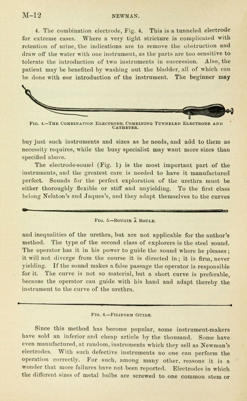 4. The combination electrode, Fig. 4. This is a tunneled electrode for extreme cases. Where a very tight stricture is complicated with retention of urine, the indications are to remove the obstruction and draw off the water with one instrument, as the parts are too sensitive to tolerate the introduction of two instruments in succession. Also, the patient may be benefited by washing out the bladder, all of which can be done with one introduction of the instrument. The beginner may Fig. 4.—The Combination Electrode, Combining Tunneled Electkode and Catheter. buy just such instruments and sizes as he needs, and add to them as necessity requires, while the busy specialist may want more sizes than specified above. The electrode-sound (Fig. 1) is the most important part of the instruments, and the greatest care is needed to have it manufactured perfect. Sounds for the perfect exploration of the urethra must be either thoroughly flexible or stiff and unyielding. To the first class belong Nelatc-n's and Jaques's, and they adapt themselves to the curves Fig. 5.—Bougie a Boule. and inequalities of the urethra, but are not applicable for the author's method. The type of the second class of explorers is the steel sound. The operator has it in his power to guide the sound where he pleases ; it will not diverge from the course it is directed in; it is firm, never yielding. If the sound makes a false passage the operator is responsible for it. The curve is not so material, but a short curve is preferable, because the operator can guide with his hand and adapt thereby the instrument to the curve of the urethra. Fig. 6.—Filiform Guide. Since this method has become popular, some instrument-makers have sold an inferior and cheap article by the thousand. Some have even manufactured, at random, instruments which they sell as Newman's electrodes. With such defective instruments no one can perform the operation correctly. For such, among many other, reasons it is a wonder that more failures have not been reported. Electrodes in which the different sizes of metal bulbs are screwed to one common stem or