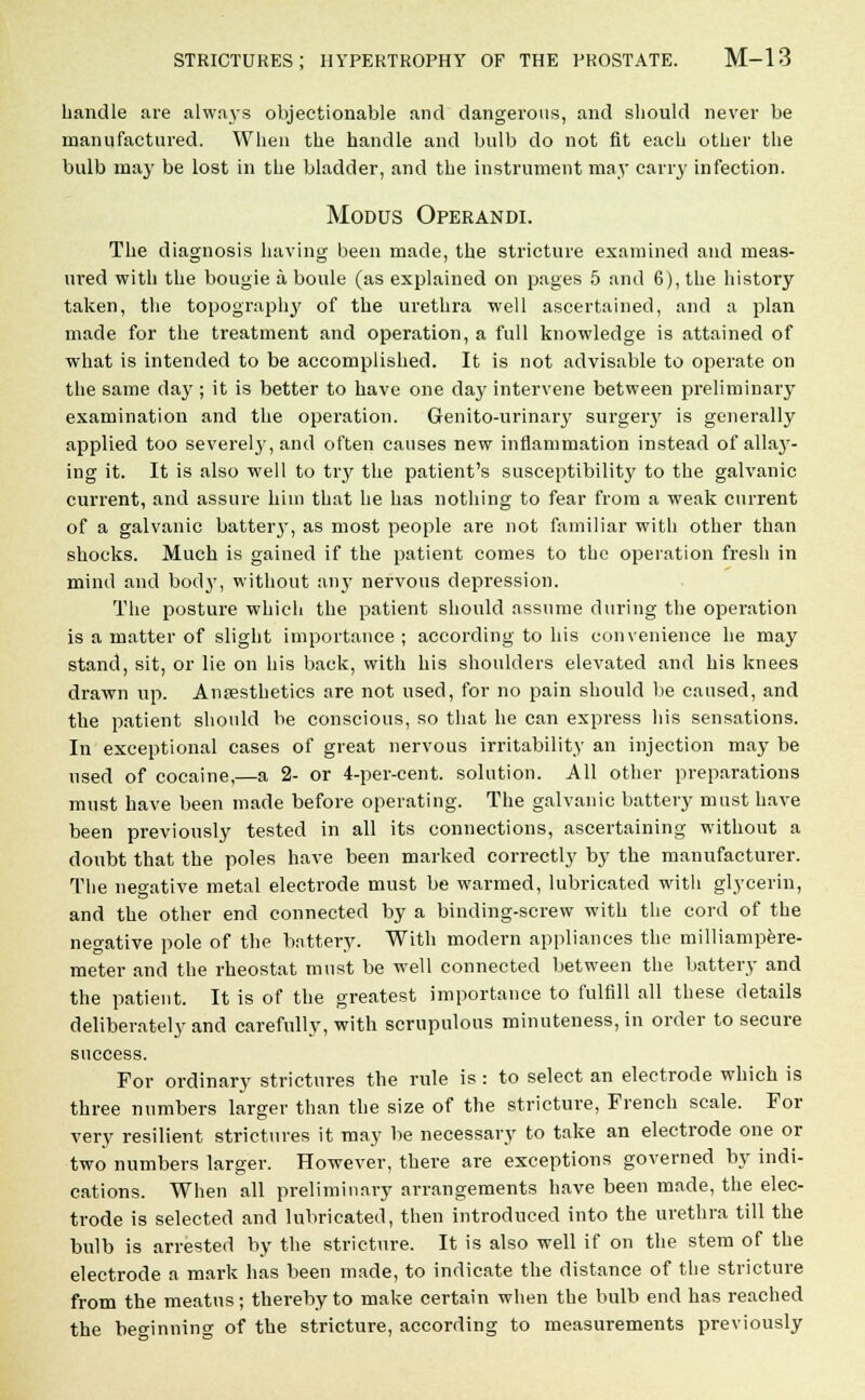 handle are always objectionable and dangerous, and should never be manufactured. When the handle and bulb do not fit each other the bulb may be lost in the bladder, and the instrument may carry infection. Modus Operandi. The diagnosis having been made, the stricture examined and meas- ured with the bougie a boule (as explained on pages 5 and 6), the history taken, the topography of the urethra well ascertained, and a plan made for the treatment and operation, a full knowledge is attained of what is intended to be accomplished. It is not advisable to operate on the same dajr; it is better to have one day intervene between preliminary examination and the operation. Genito-urinary surgery is generally applied too severely, and often causes new inflammation instead of alla}-- ing it. It is also well to try the patient's susceptibility to the galvanic current, and assure him that he has nothing to fear from a weak current of a galvanic battery, as most people are not familiar with other than shocks. Much is gained if the patient comes to the operation fresh in mind and body, without any nervous depression. The posture which the patient should assume during the operation is a matter of slight importance ; according to his convenience he may stand, sit, or lie on his back, with his shoulders elevated and his knees drawn up. Anaesthetics are not used, for no pain should be caused, and the patient should be conscious, so that he can express his sensations. In exceptional cases of great nervous irritability an injection may be used of cocaine,—a 2- or 4-per-cent. solution. All other preparations must have been made before operating. The galvanic battery must have been previously tested in all its connections, ascertaining without a doubt that the poles have been marked correctly by the manufacturer. The negative metal electrode must be warmed, lubricated with glycerin, and the other end connected by a binding-screw with the cord of the negative pole of the battery. With modern appliances the milliampere- meter and the rheostat must be well connected between the battery and the patient. It is of the greatest importance to fulfill all these details deliberately and carefully, with scrupulous minuteness, in order to secure success. For ordinary strictures the rule is : to select an electrode which is three numbers larger than the size of the stricture, French scale. For very resilient strictures it may be necessary to take an electrode one or two numbers larger. However, there are exceptions governed by indi- cations. When all preliminary arrangements have been made, the elec- trode is selected and lubricated, then introduced into the urethra till the bulb is arrested by the stricture. It is also well if on the stem of the electrode a mark has been made, to indicate the distance of the stricture from the meatus; thereby to make certain when the bulb end has reached the beginning of the stricture, according to measurements previously