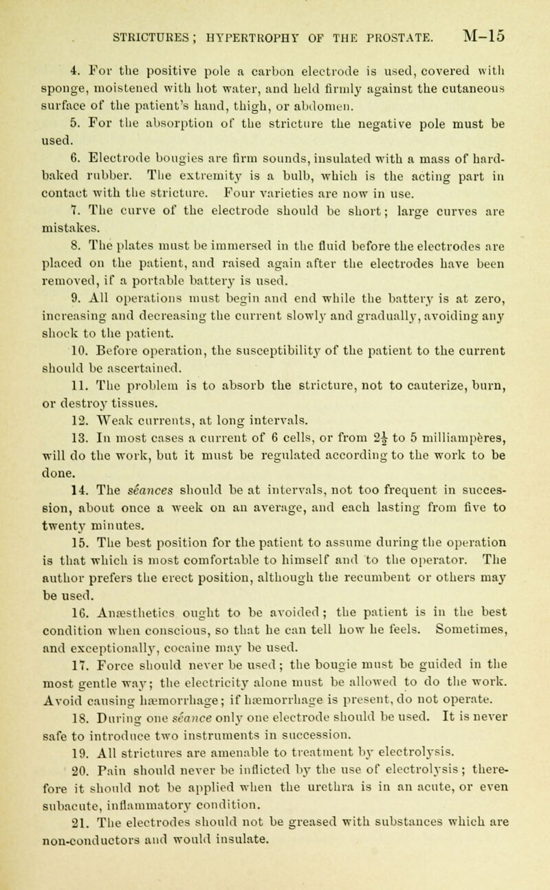 4. For the positive pole a carbon electrode is used, covered with sponge, moistened with hot water, and held firmly against the cutaneous surface of the patient's hand, thigh, or abdomen. 5. For the absorption of the stricture the negative pole must be used. 6. Electrode bougies are firm sounds, insulated with a mass of hard- baked rubber. The extremity is a bulb, which is the acting part in contact with the stricture. Four varieties are now in use. 7. The curve of the electrode should be short; large curves are mistakes. 8. The plates must be immersed in the fluid before the electrodes are placed on the patient, and raised again after the electrodes have been removed, if a portable battery is used. 9. All operations must begin and end while the battery is at zero, increasing and decreasing the current slowly and gradually, avoiding any shock to the patient. 10. Before operation, the susceptibility of the patient to the current should be ascertained. 11. The problem is to absorb the stricture, not to cauterize, burn, or destroy tissues. 12. Weak currents, at long intervals. 13. In most cases a current of 6 cells, or from 2^ to 5 milliamperes, will do the work, but it must be regulated according to the work to be done. 14. The seances should be at intervals, not too frequent in succes- sion, about once a week on an average, and each lasting from five to twenty minutes. 15. The best position for the patient to assume during the operation is that which is most comfortable to himself and to the operator. The author prefers the erect position, although the recumbent or others may be used. 16. Anaesthetics ought to be avoided; the patient is in the best condition when conscious, so that he can tell how he feels. Sometimes, and exceptionally, cocaine may be used. 17. Force should never be used; the bougie must be guided in the most gentle way; the electricity alone must be allowed to do the work. Avoid causing haemorrhage; if haemorrhage is present, do not operate. 18. During one seance only one electrode should be used. It is never safe to introduce two instruments in succession. 19. All strictures are amenable to treatment by electrolysis. 20. Pain should never be inflicted by the use of electrolysis; there- fore it should not be applied when the urethra is in an acute, or even subacute, inflammatory condition. 21. The electrodes should not be greased with substances which are non-conductors and would insulate.