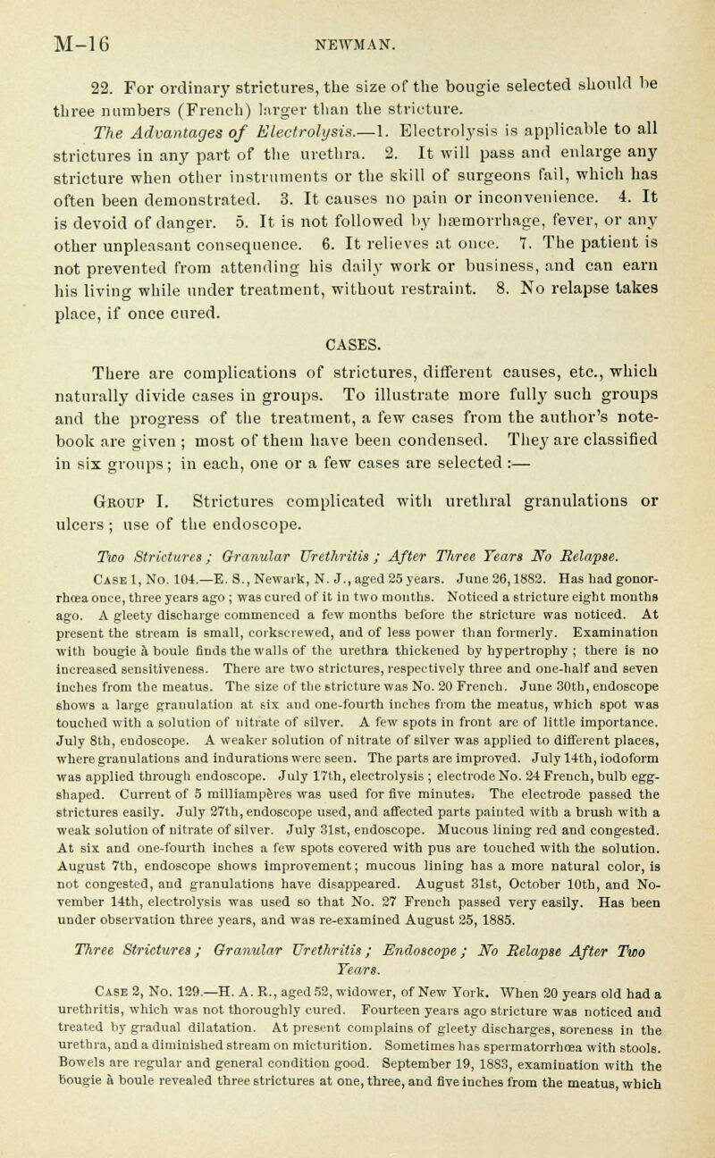 22. For ordinary strictures, the size of the bougie selected should be three numbers (French) larger than the stricture. The Advantages of Electrolysis.—1. Electrolysis is applicable to all strictures in any part of the urethra. 2. It will pass and enlarge any stricture when other instruments or the skill of surgeons fail, which has often been demonstrated. 3. It causes no pain or inconvenience. 4. It is devoid of danger. 5. It is not followed by haemorrhage, fever, or any other unpleasant consequence. 6. It relieves at once. 1. The patient is not prevented from attending his daily work or business, and can earn his living while under treatment, without restraint. 8. No relapse takes place, if once cured. CASES. There are complications of strictures, different causes, etc., which naturally divide cases in groups. To illustrate more fully such groups and the progress of the treatment, a few cases from the author's note- book are given; most of them have been condensed. They are classified in six groups; in each, one or a few cases are selected :— Group I. Strictures complicated with urethral granulations or ulcers ; use of the endoscope. Two Strictures; Granular Urethritis ; After Three Tears No Relapse. CaseI, No. 104.—E. S., Newark, N. J., aged 35years. June 26,1882. Has had gonor- rhoea once, three years ago ; was cured of it in two mouths. Noticed a stricture eight months ago. A gleety discharge commenced a few months before the stricture was noticed. At present the stream is small, corkscrewed, and of less power than formerly. Examination with bougie a boule finds the walls of the urethra thickened by hypertrophy ; there is no increased sensitiveness. There are two strictures, respectively three and one-half and seven inches from the meatus. The size of the stricture was No. 20 French. June 30th, endoscope shows a large granulation at 6ix and one-fourth inches from the meatus, which spot was touched with a solution of nitrate of silver. A few spots in front are of little importance. July 8th, endoscope. A weaker solution of nitrate of silver was applied to different places, where granulations and indurations were seen. The parts are improved. July 14th, iodoform was applied through endoscope. July 17th, electrolysis ; electrode No. 24 French, bulb egg- shaped. Current of 5 milliamperes was used for five minuteSi The electrode passed the strictures easily. July 27th, endoscope used, and affected parts painted with a brush with a weak solution of nitrate of silver. July 31st, endoscope. Mucous lining red and congested. At six and one-fourth inches a few spots covered with pus are touched with the solution. August 7th, endoscope shows improvement; mucous lining has a more natural color, is not congested, and granulations have disappeared. August 31st, October 10th, and No- vember 14th, electrolysis was used so that No. 27 French passed very easily. Has been under observation three years, and was re-examined August 25, 1885. Three Strictures; Granular Urethritis; Endoscope; No Relapse After Two Tears. Case 2, No. 129.—H. A. R., aged 52, widower, of New York. When 20 years old had a urethritis, which was not thoroughly cured. Fourteen years ago stricture was noticed and treated by gradual dilatation. At present complains of gleety discharges, soreness in the urethra, and a diminished stream on micturition. Sometimes has spermatorrhoea with stools. Bowels are regular and general condition good. September 19, 1883, examination with the bougie a boule revealed three strictures at one, three, and five inches from the meatus which