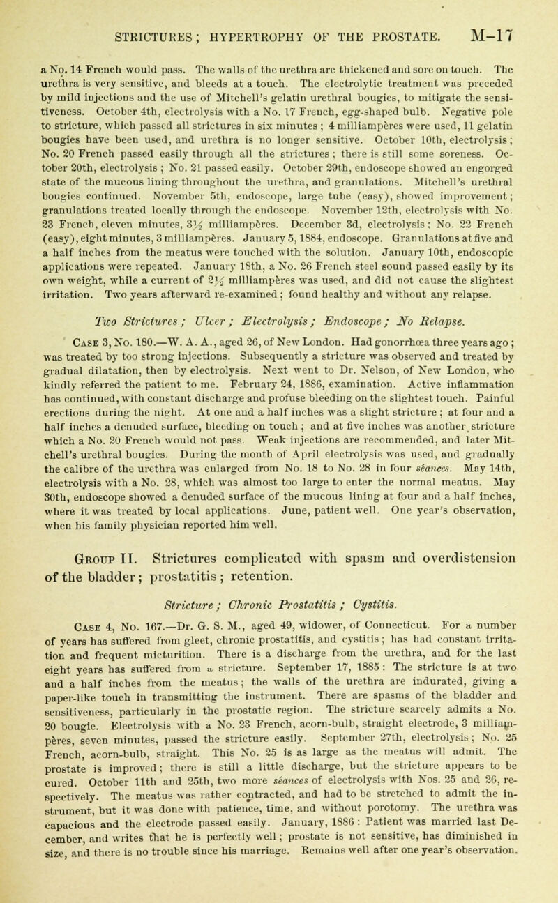 a No. 14 French would pass. The walls of the urethra are thickened and sore on touch. The urethra is very sensitive, and bleeds at a touch. The electrolytic treatment was preceded by mild injections and the use of Mitchell's gelatin urethral bougies, to mitigate the sensi- tiveness. October 4th, electrolysis with a No. 17 French, egg-shaped bulb. Negative pole to stricture, which passed all strictures in six minutes ; 4 milliamperes were used, 11 gelatin bougies have been used, and urethra is no longer sensitive. October 10th, electrolysis; No. 20 French passed easily through all the strictures ; there is still some soreness. Oc- tober 20th, electrolysis ; No. 21 passed easily. October 29th, endoscope showed an engorged state of the mucous lining throughout the urethra, and granulations. Mitchell's urethral bougies continued. November 5th, endoscope, large tube (easy), showed improvement; granulations treated locally through the endoscope. November 12th, electrolysis with No. 23 French, eleven minutes, 8% milliamperes. December 3d, electrolysis; No. 22 French (easy), eight minutes, 3 milliamperes. January 5,1884, endoscope. Granulations at five and a half inches from the meatus were touched with the solution. January 10th, endoscopic applications were repeated. January 18th, a No. 26 French steel 60und passed easily by its own weight, while a current of 2\i milliamperes was used, and did not cause the slightest irritation. Two years afterward re-examined ; found healthy and without any relapse. Two Strictures ; Ulcer ; Electrolysis; Endoscope; No Relapse. Case 3,No. 180.—W. A. A.,aged 26, of New London. Had gonorrhoea three years ago; was treated by too strong injections. Subsequently a stricture was observed and treated by gradual dilatation, then by electrolysis. Next went to Dr. Nelson, of New London, who kindly referred the patient to me. February 24, 1886, examination. Active inflammation has continued, with constant discharge and profuse bleeding on the slightest touch. Painful erections during the night. At one and a half inches was a slight stricture ; at four and a half inches a denuded surface, bleeding on touch ; and at five inches was another, stricture which a No. 20 French would not pass. Weak injections are recommended, and later Mit- chell's urethral bougies. During the month of April electrolysis was used, and gradually the calibre of the urethra was enlarged from No. 18 to No. 28 in four seances. May 14th, electrolysis with a No. 28, which was almost too large to enter the normal meatus. May 30th, endoscope showed a denuded surface of the mucous lining at four and a half inches, where it was treated by local applications. June, patient well. One year's observation, when bis family physiciau reported him well. Group II. Strictures complicated with spasm and overdistension of the bladder ; prostatitis ; retention. Stricture; Chronic Prostatitis ; Cystitis. Case 4, No. 167.—Dr. G. S. M., aged 49, widower, of Connecticut. For a number of years has suffered from gleet, chronic prostatitis, and cystitis; has had constant irrita- tion and frequent micturition. There is a discharge from the urethra, and for the last eight years has suffered from a stricture. September 17, 1885 : The stricture is at two and a half inches from the meatus; the walls of the urethra are indurated, giving a paper-like touch in transmitting the instrument. There are spasms of the bladder and sensitiveness, particularly in the prostatic region. The stricture scarcely admits a No. 20 bougie. Electrolysis with a No. 23 French, acorn-bulb, straight electrode, 3 milliam- peres, seven minutes, passed the stricture easily. September 27th, electrolysis; No. 25 French, acorn-bulb, straight. This No. 25 is as large as the meatus will admit. The prostate is improved; there is still a little discharge, but the stricture appears to be cured. October 11th and 25th, two more stances of electrolysis with Nos. 25 and 20, re- spectively. The meatus was rather contracted, and had to be stretched to admit the in- strument, but it was done with patience, time, and without porotomy. The urethra was capacious and the electrode passed easily. January, 1886 : Patient was married last De- cember and writes that he is perfectly well; prostate is not sensitive, has diminished in size and there i6 no trouble since his marriage. Remains well after one year's observation.