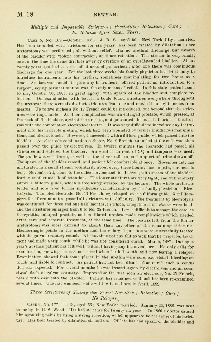 Multiple and Impassable Strictures; Prostatitis; Retention; Cure ; No Relapse After Seven Tears. Case 5, No. 109.—October, 1885. J. B. 8., aged 50; New York City; married. Has been troubled with strictures for six years; has been treated by dilatation ; once urethrotomy was performed ; all without relief. Has no urethral discharge, but catarrh of the bladder with violent contraction, at times retention. The stream is very small; most of the time the urine dribbles away by overflow of au overdistended bladder. About twenty years ago had a series of attacks of gonorrhoea; after one there was continuous discharge for one year. For the last three weeks his family physician has tried daily to introduce instruments into his urethra, sometimes manipulating for two hours at a time. At last was unable to pass any instrument; oflfered patient an introduction to a surgeon, saying perineal section was the only means of relief. In this state patient came to me, October 30, 1885, in great agony, with spasm of the bladder and complete re- tention. On examination with bougie a boule found strictures everywhere throughout the urethra; there were six distinct strictures from one and one-half to eight inches from meatus. Up to five inches a No. 17 French could be introduced, but beyond that the strict- ures were impassable. Another complication was an enlarged prostate, which pressed, at the neck of the bladder, against the urethra, and prevented the outlet of urine. Electrol- ysis with the combination electrode-catheter. It was very difficult to introduce any instru- ment into his irritable urethra, which had been wounded by former injudicious manipula- tions, and bled at touch. However, I succeeded with a filiform guide, which passed into the bladder. An electrode combination catheter, No. 9 French, tunneled at the end, was then passed over the guide by electrolysis. In twelve minutes the electrode had passed all strictures and entered the bladder. An electric current of 3'^ milliamperes was used. The guide was withdrawn, as well as the silver stiletto, and a quart of urine drawn off. The spasm of the bladder ceased, and patient felt comfortable at once. November 1st, has micturated in a small stream voluntarily about every three hours ; ha6 no pain, soreness is le6S. November 2d, came to the office nervous and in distress, with spasm of the bladder, fearing another attack of retention. The lower strictures are very tight, and will scarcely admit a filiform guide, which is frequently arrested by the lacunae. The whole urethra is tender and sore from former injudicious catheterization by the family physician. Elec- trolysis. Tunneled electrode, No. 11 French, egg-shaped, over a filiform guide, 3 milliam- peres for fifteen minutes, passed all strictures with difficulty. The treatment by electrolysis was continued for three and one-half months, in which, altogether, nine seances were held, and the strictures enlarged from 0 to No. 25 French. It was difficult to manage the case, as the cystitis, enlarged prostate, and mutilated urethra made complications which needed extra care and separate treatment, at the same time. The cicatrix left from the former urethrotomy was more difficult to absorb than any other of the remaining strictures. Haemorrhagic points in the urethra aDd the enlarged prostate were successfully treated with the galvauo-cautery sound. At that time patient felt 60 well that he neglected treat- ment and made a trip south, while he was not considered cured. March, 1887 : During a year's absence patient has felt well, without having any inconvenience. He only calls for examination, knowing he was not cured when he left south, and now fearing a relapse. Examination showed that some places in the urethra were sore, excoriated, bleeding on touch, and liable to contract. As patient had not been dismissed as cured, such a condi- tion was expected. For several months he was treated again by electrolysis and an occa- sional flash of galvano-cautery. Improved so far that soon an electrode, No. 25 French, passed with ease into the bladder. Patient has remained well and has been re-examined several times. The last was seen while writing these lines, in April, 1892. Three Strictures of Twenty-Six Years' Duration ; Retention; Cure; No Relapse. Case 6, No. 177.—T. D., aged 56; New York ; married. January 22, 1886, was sent to me by Dr. C. 8. Wood. Has had stricture for twenty-six years. In 1860 a doctor caused him agonizing pains by using a strong injection, which appears to be the cause of his strict- ure. Has been treated by dilatation off and on. Of late has had spasm of the bladder and