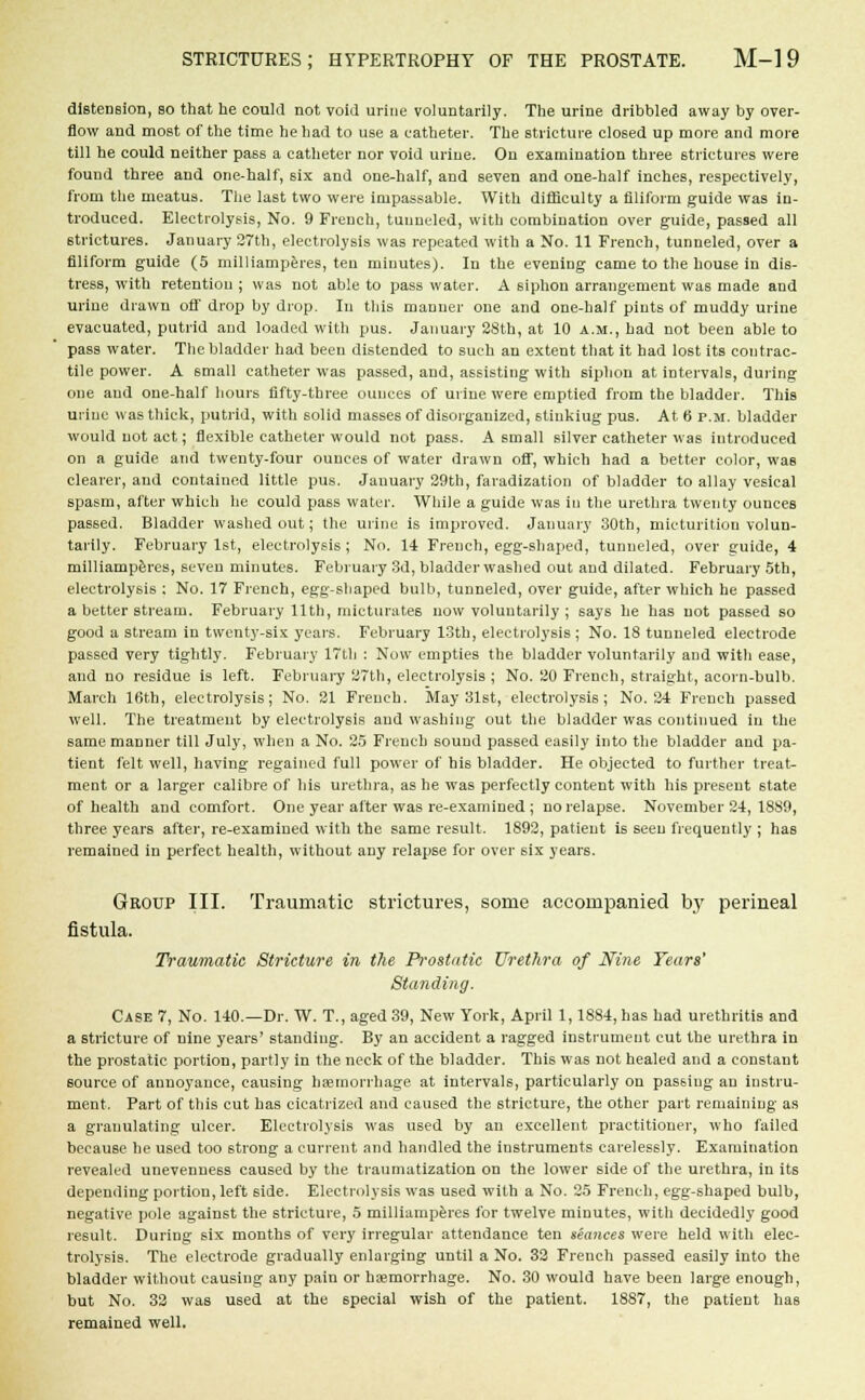 distension, so that he could not void urine voluntarily. The urine dribbled away by over- flow and most of the time he had to use a catheter. The stricture closed up more and more till he could neither pass a catheter nor void urine. On examination three strictures were found three and one-half, six and one-half, and seven and one-half inches, respectively, from the meatus. The last two were impassable. With difficulty a filiform guide was in- troduced. Electrolysis, No. 9 French, tunneled, with combination over guide, passed all strictures. January 27th, electrolysis was repeated with a No. 11 French, tunneled, over a filiform guide (5 milliamperes, ten minutes). In the evening came to the house in dis- tress, with retention ; was not able to pass water. A siphon arrangement was made and urine drawn off drop by drop. In this manner one and one-half pints of muddy urine evacuated, putrid and loaded with pus. January 28th, at 10 a.m., had not been able to pass water. The bladder had been distended to such an extent that it had lost its contrac- tile power. A small catheter was passed, and, assisting with siphon at intervals, during one and one-half hours fifty-three ounces of urine were emptied from the bladder. This urine was thick, putrid, with 6olid masses of disorganized, stiukiug pus. At 6 p.m. bladder would not act; flexible catheter would not pass. A small silver catheter was introduced on a guide and twenty-four ounces of water drawn off, which had a better color, was clearer, and contained little pus. January 29th, faradization of bladder to allay vesical spasm, after which he could pass water. While a guide was in the urethra twenty ounces passed. Bladder washed out; the urine is improved. January 30th, micturition volun- tarily. February 1st, electrolysis; No. 14 French, egg-shaped, tunneled, over guide, 4 milliamperes, seven minutes. February 3d, bladder washed out and dilated. February 5th, electrolysis : No. 17 French, egg-shaped bulb, tunneled, over guide, after which he passed a better stream. February 11th, micturates now voluntarily ; says he has not passed so good a stream in twenty-six years. February 13th, electrolysis; No. 18 tunneled electrode passed very tightly. February 17th : Now empties the bladder voluntarily and with ease, and no residue is left. February 27th, electrolysis ; No. 20 French, straight, acorn-bulb. March 16th, electrolysis; No. 21 French. May 31st, electrolysis; No. 24 French passed well. The treatment by electrolysis and washing out the bladder was continued in the same manner till July, when a No. 25 French sound passed easily into the bladder and pa- tient felt well, having regained full power of his bladder. He objected to further treat- ment or a larger calibre of his urethra, as he was perfectly content with his present state of health and comfort. One year after was re-examined ; no relapse. November 24, 18S9, three years after, re-examined with the same result. 1892, patient is seen frequently ; has remained in perfect health, without any relapse for over six years. Group III. Traumatic strictures, some accompanied by perineal fistula. Traumatic Stricture in the Prostatic Urethra of Nine Tears' Standing. Case 7, No. 140.—Dr. W. T., aged 39, New York, April 1,1884, has had urethritis and a stricture of nine years' standing. By an accident a ragged instrument cut the urethra in the prostatic portion, partly in the neck of the bladder. This was not healed and a constant source of annoyance, causing haemorrhage at intervals, particularly on passing an instru- ment. Part of this cut has cicatrized and caused the stricture, the other part remaining as a granulating ulcer. Electrolysis was used by an excellent practitioner, who failed because he used too strong a current and handled the instruments carelessly. Examination revealed unevenne6s caused by the traumatization on the lower side of the urethra, in its depending portion, left side. Electrolysis was used with a No. 25 French, egg-shaped bulb, negative pole against the stricture, 5 milliamperes for twelve minutes, with decidedly good result. During six months of very irregular attendance ten seances were held with elec- trolysis. The electrode gradually enlarging until a No. 32 French passed easily into the bladder without causing any pain or haemorrhage. No. 30 would have been large enough, but No. 32 was used at the special wish of the patient. 1887, the patient has remained well.