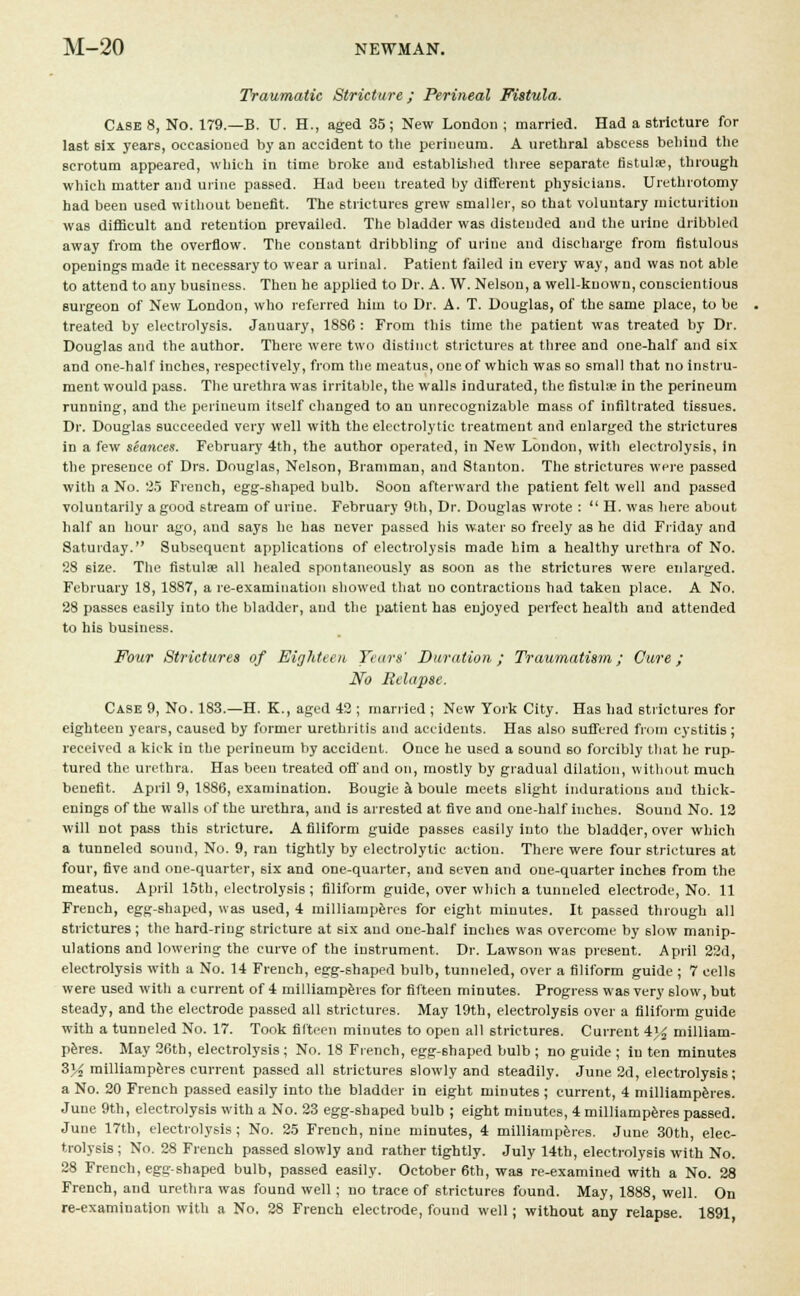 Traumatic Stricture; Perineal Fistula. CaseS, No. 179.—B. U. H., aged 35; New London ; married. Had a stricture for la6t six years, occasioned by an accident to the perineum. A urethral abscess behind the scrotum appeared, which in time broke and established three separate fistula?, through which matter and urine passed. Had been treated by different physicians. Urethrotomy had been used without benefit. The strictures grew smaller, so that voluntary micturition was difficult and retention prevailed. The bladder was distended and the urine dribbled away from the overflow. The constant dribbling of urine and discharge from fistulous openings made it necessary to wear a urinal. Patient failed in every way, and was not able to attend to any business. Then he applied to Dr. A. W. Nelson, a well-known, conscientious surgeon of New London, who referred him to Dr. A. T. Douglas, of the same place, to be treated by electrolysis. January, 18S6 : From this time the patient was treated by Dr. Douglas and the author. There were two distinct strictures at three and one-half and 6ix and one-half inches, respectively, from the meatus, one of which was so small that no instru- ment would pass. The urethra was irritable, the walls indurated, the fistuUe in the perineum running, and the perineum itself changed to an unrecognizable mass of infiltrated tissues. Dr. Douglas succeeded very well with the electrolytic treatment and enlarged the strictures in a few seances. February 4th, the author operated, in New London, with electrolysis, in the presence of Drs. Douglas, Nelson, Bramman, and Stanton. The strictures were passed with a No. 2.5 French, egg-shaped bulb. Soon afterward the patient felt well and passed voluntarily a good stream of uriue. February 9th, Dr. Douglas wrote :  H. was here about half an hour ago, and says he has never passed his water so freely as he did Friday and Saturday. Subsequent applications of electrolysis made him a healthy urethra of No. 28 size. The fistulas all healed spontaneously as 60on as the strictures were enlarged. February 18, 1887, a re-examination showed that no contractions had taken place. A No. 28 passes easily into the bladder, and the patient has enjoyed perfect health and attended to his business. Four Strictures of Eighteen Years' Duration; Traumatism; Cure; No Relapse. Case 9, No. 183.—H. K., aged 42 ; married ; New York City. Has had strictures for eighteen years, caused by former urethritis and accidents. Has also suffered from cystitis; received a kick in the perineum by accident. Once he used a sound so forcibly that he rup- tured the urethra. Has been treated off and on, mostly by gradual dilation, without much benefit. April 9, 1886, examination. Bougie a boule meets slight indurations and thick- enings of the walls of the urethra, and is arrested at five and one-half inches. Sound No. 12 will not pass this stricture. A filiform guide passes easily into the bladder, over which a tunneled sound, No. 9, ran tightly by electrolytic action. There were four strictures at four, five and one-quarter, six and one-quarter, and seven and one-quarter inches from the meatus. April 15th, electrolysis; filiform guide, over which a tunneled electrode, No. 11 French, egg-shaped, was used, 4 milliamperes for eight minutes. It passed through all strictures; the hard-ring stricture at six and one-half inches was overcome by 6low manip- ulations and lowering the curve of the instrument. Dr. Lawson was present. April 22d, electrolysis with a No. 14 French, egg-shaped bulb, tunneled, over a filiform guide ; 7 cells were used with a current of 4 milliamperes for fifteen minutes. Progress was very 6low, but steady, and the electrode passed all strictures. May 19th, electrolysis over a filiform guide with a tunneled No. 17. Took fifteen minutes to open all strictures. Current 4)£ milliam- peres. May 26th, electrolysis; No. 18 French, egg-shaped bulb ; no guide ; in ten minutes Z}4 milliamperes current passed all strictures slowly and steadily. June 2d, electrolysis; a No. 20 French passed easily into the bladder in eight minutes ; current, 4 milliamperes. June 9th, electrolysis with a No. 23 egg-shaped bulb ; eight minutes, 4 milliamperes passed. June 17th, electrolysis; No. 25 French, nine minutes, 4 milliamperes. June 30th, elec- trolysis; No. 28 French passed slowly and rather tightly. July 14th, electrolysis with No. 28 French, egg-shaped bulb, passed easily. October 6th, was re-examined with a No. 28 French, and urethra was found well; no trace of strictures found. May, 1888, well. On re-examination with a No. 28 French electrode, found well; without any relapse. 1891