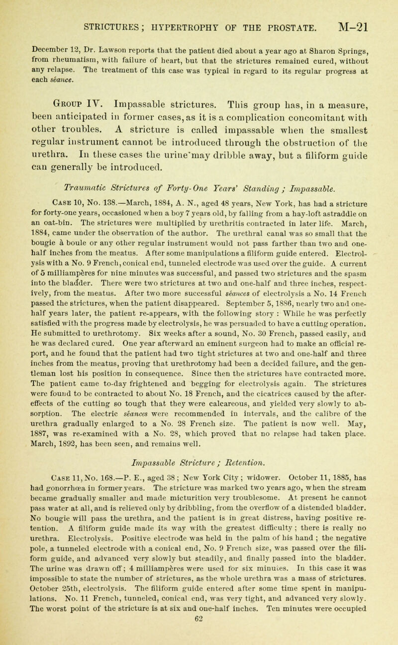 December 12, Dr. Lawson reports that the patient died about a year ago at Sharon Springs, from rheumatism, with failure of heart, but that the strictures remained cured, without any relapse. The treatment of this case was typical in regard to its regular progress at each seance. Group IV. Impassable strictures. This group has, in a measure, been anticipated in former cases, as it is a complication concomitant with other troubles. A stricture is called impassable when the smallest regular instrument cannot be introduced through the obstruction of the urethra. In these cases the urine'may dribble away, but a filiform guide can generally be introduced. Traumatic Strictures of Forty- One Years' Standing; Impassable. Case 10, No. 138.—March, 1884, A. N., aged 48 years, New York, has had a stricture for forty-one years, occasioned when a boy 7 years old, by falling from a hay-loft astraddle on an oat-bin. The strictures were multiplied by urethritis contracted in later life. March, 1884, came under the observation of the author. The urethral canal was so small that the bougie a boule or any other regular instrument would not pass farther than two and one- half inches from the meatus. After some manipulations a filiform guide entered. Electrol- ysis with a No. 9 French, conical end, tunneled electrode was used over the guide. A current of 5 milliamperes for nine minutes was successful, and passed two strictures and the spasm into the bladder. There were two strictures at two and one-half and three inches, respect- ively, from the meatus. After two more successful seances of electrolysis a No. 14 French passed the strictures, when the patient disappeared. September 5,1886, nearly two and one- half years later, the patient re-appears, with the following story : While he was perfectly satisfied with the progress made by electrolysis, he was persuaded to have a cutting operation. He submitted to urethrotomy. Six weeks after a sound, No. 30 French, passed easily, and he was declared cured. One year afterward an eminent surgeon had to make an official re- port, and he found that the patient had two tight strictures at two and one-half and three inches from the meatus, proving that urethrotomy had been a decided failure, and the gen- tleman lost his position in consequence. Since then the strictures have contracted more. The patient came to-day frightened and begging for electrolysis again. The strictures were found to be contracted to about No. 18 French, and the cicatrices caused by the after- effects of the cutting so tough that they were calcareous, and yielded very slowly to ab- sorption. The electric seances were recommended in intervals, and the calibre of the urethra gradually enlarged to a No. 28 French size. The patient is now well. May, 1887, was re-examined with a No. 28, which proved that no relapse had taken place. March, 1893, has been seen, and remains well. Impassable Stricture ; Retention. Case 11, No. 168.—P. E., aged 38 ; New York City ; widower. October 11, 1885, has had gonorrhoea in former years. The stricture was marked two years ago, when the stream became gradually smaller and made micturition very troublesome. At present he cannot pass water at all, and is relieved only by dribbling, from the overflow of a distended bladder. No bougie will pass the urethra, and the patient is in great distress, having positive re- tention. A filiform guide made its way with the greatest difficulty; there is really no urethra. Electrolysis. Positive electrode was held in the palm of his hand ; the negative pole, a tunneled electrode with a conical end, No. 9 French size, was passed over the fili- form guide, and advanced very slowly but 6teadily, and finally passed into the bladder. The urine was drawn off; 4 milliamperes were used for 6ix minutes. In this case it was impossible to state the number of strictures, as the whole urethra was a mass of strictures. October 25th, electrolysis. The filiform guide entered after some time spent in manipu- lations. No. 11 French, tunneled, conical end, was very tight, and advanced very slowly. The worst point of the stricture is at six and one-half inches. Ten minutes were occupied