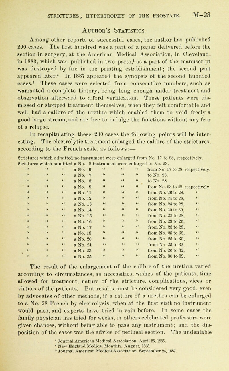 Author's Statistics. Among other reports of successful cases, the author has published 200 cases. The first hundred was a part of a paper delivered before the section in surgery, at the American Medical Association, in Cleveland, in 1883, which was published in two parts,1 as a part of the manuscript was destroyed by fire in the printing establishment; the second part appeared later.2 In 1887 appeared the synopsis of the second hundred cases.3 These cases were selected from consecutive numbers, such as warranted a complete history, being long enough under treatment and observation afterward to afford verification. These patients were dis- missed or stopped treatment themselves, when they felt comfortable and well, had a calibre of the urethra which enabled them to void freely a good large stream, and are free to indulge the functions without any fear of a relapse. In recapitulating these 200 cases the following points will be inter- esting. The electrolytic treatment enlarged the calibre of the strictures, according to the French scale, as follows :— Strictures which admitted no instrument were enlarged from No. 17 to 28, respectively. Strictures which admitted a No. 2 instrument were enlarged to No. 23.    a No. 6    from No. 17 to 28, respectively.    a No. 7    to No. 23.   a No. 8    to No. 28.    a No. 9    fromNo. 23 to 28, respectively.    a No. 11    from No. 26 to 28,     a No. 12    from No. 24 to 28,     a No. 13    from No. 24 to 28,     a No. 14    from No. 20 to 30,    •• a No. 15    from No. 22 to 28,     aNo. 16    from No. 23 to 26,     aNo. 17    from No. 23 to 28,    aNo. 18    from No. 25 to 32,     aNo. 20    from No. 25 to 30,    aNo. 21    from No. 25 to 32,     aNo. 23    from No. 26 to 32,    ■• aNo. 25    from No. 30 to 32, The result of the enlargement of the calibre of the urethra varied according to circumstances, as necessities, wishes of the patients, time allowed for treatment, nature of the stricture, complications, vices or virtues of the patients. But results must be considered very good, even by advocates of other methods, if a calibre of a urethra can be enlarged to a No. 28 French by electrolysis, when at the first visit no instrument would pass, and experts have tried in vain before. In some cases the family physician has tried for weeks, in others celebrated professors were given chances, without being able to pass any instrument; and the dis- position of the cases was the advice of perineal section. The undeniable 1 Journal American Medical Association, April 25, 1885. 3 New England Medical Monthly, Augu9t, 1885. 1 Journal American Medical Association, September 24,1887.