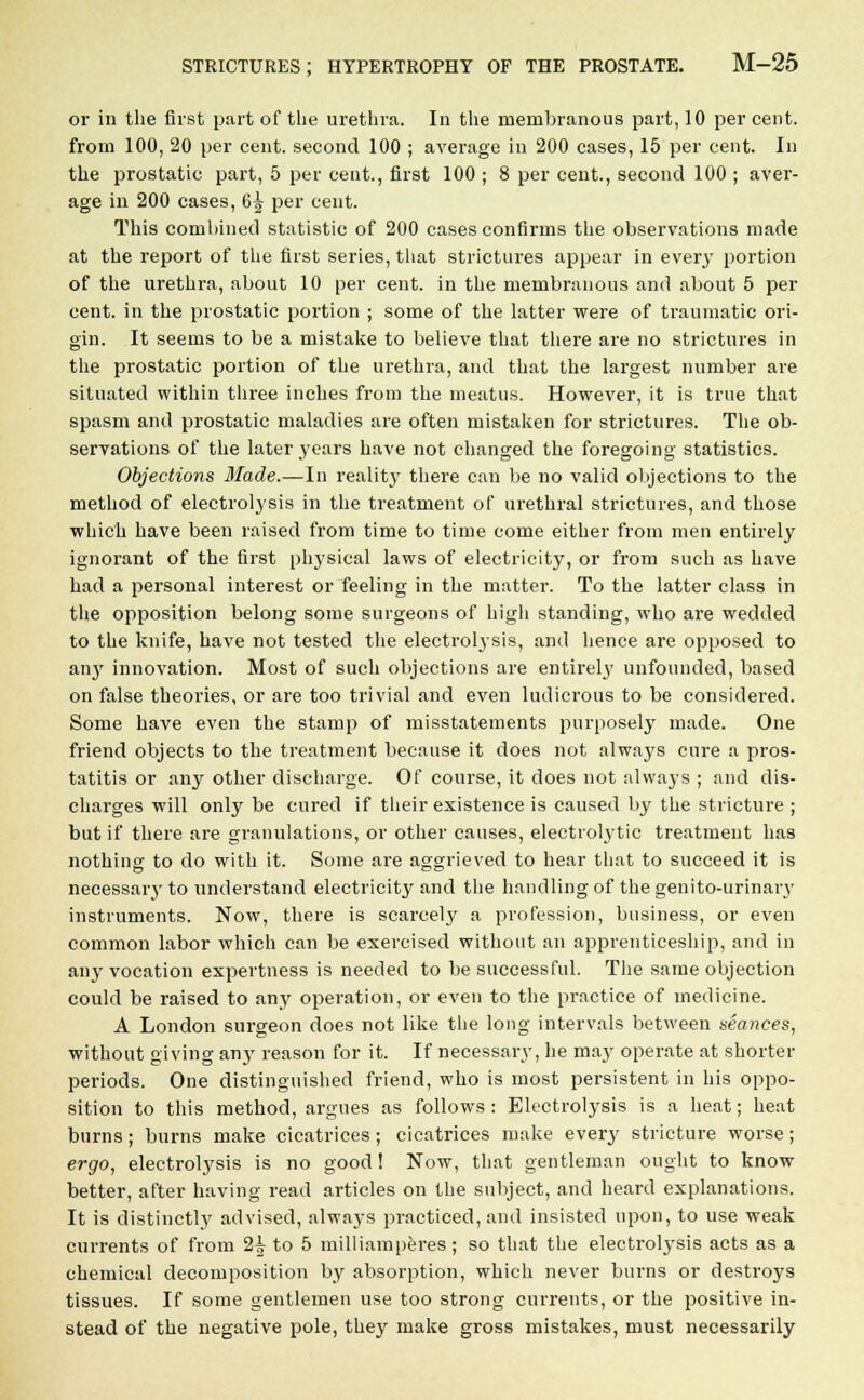 or in the first part of the urethra. In the membranous part, 10 per cent. from 100, 20 per cent, second 100 ; average in 200 cases, 15 per cent. In the prostatic part, 5 per cent., first 100 ; 8 per cent., second 100 ; aver- age in 200 cases, 6^ per cent. This combined statistic of 200 cases confirms the observations made at the report of the first series, that strictures appear in every portion of the urethra, about 10 per cent, in the membranous and about 5 per cent, in the prostatic portion ; some of the latter were of traumatic ori- gin. It seems to be a mistake to believe that there are no strictures in the prostatic portion of the urethra, and that the largest number are situated within three inches from the meatus. However, it is true that spasm and prostatic maladies are often mistaken for strictures. The ob- servations of the later years have not changed the foregoing statistics. Objections Made.—In reality there can be no valid objections to the method of electrolysis in the treatment of urethral strictures, and those which have been raised from time to time come either from men entirely ignorant of the first physical laws of electricity, or from such as have had a personal interest or feeling in the matter. To the latter class in the opposition belong some surgeons of high standing, who are wedded to the knife, have not tested the electrolysis, and hence are opposed to an}' innovation. Most of such objections are entirely unfounded, based on false theories, or are too trivial and even ludicrous to be considered. Some have even the stamp of misstatements purposely made. One friend objects to the treatment because it does not always cure a pros- tatitis or any other discharge. Of course, it does not always ; and dis- charges will only be cured if their existence is caused by the stricture ; but if there are granulations, or other causes, electrolytic treatment has nothing to do with it. Some are aggrieved to hear that to succeed it is necessary to understand electricity and the handling of the genito-urinary instruments. Now, there is scarcely a profession, business, or even common labor which can be exercised without an apprenticeship, and in any vocation expertness is needed to be successful. The same objection could be raised to any operation, or even to the practice of medicine. A London surgeon does not like the long intervals between seances, without giving any reason for it. If necessary, he may operate at shorter periods. One distinguished friend, who is most persistent in his oppo- sition to this method, argues as follows : Electrolysis is a heat; heat burns; burns make cicatrices; cicatrices make every stricture worse; ergo, electrolysis is no good! Now, that gentleman ought to know better, after having read articles on the subject, and heard explanations. It is distinctly advised, always practiced, and insisted upon, to use weak currents of from 2^- to 5 milliamperes ; so that the electrolysis acts as a chemical decomposition by absorption, which never burns or destroys tissues. If some gentlemen use too strong currents, or the positive in- stead of the negative pole, they make gross mistakes, must necessarily