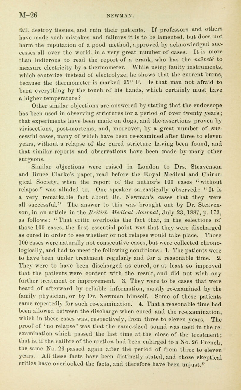 fail, destroy tissues, and ruin their patients. If professors and others have made such mistakes and failures it is to be lamented, but does not harm the reputation of a good method, approved by acknowledged suc- cesses all over the -world, in a very great number of cases. It is more than ludicrous to read the report of a crank, who has the naivete to measure electricit}1 b}- a thermometer. While using fault}- instruments, which cauterize instead of electrolyze, he shows that the current burns, because the thermometer is marked 95° F. Is that man not afraid to burn everything by the touch of his hands, which certainly must have a higher temperature ? Other similar objections are answered by stating that the endoscope has been used in observing strictures for a period of over twenty j-ears; that experiments have been made on dogs, and the assertions proven by vivisections, post-mortems, and, moreover, by a great number of suc- cessful cases, many of which have been re-examined after three to eleven years, without a relapse of the cured stricture having been found, and that similar reports and observations have been made by many other surgeons. Similar objections were raised in London to Drs. Steavenson and Bruce Clarke's paper, read before the Royal Medical and Chirur- gical Societj', when the report of the author's 100 cases  without relapse  was alluded to. One speaker sarcastically observed :  It is a very remarkable fact about Dr. Newman's cases that they were all successful. The answer to this was brought out by Dr. Steaven- son, in an article in the British Medical Journal, July 23, 188?, p. 173, as follows :  That critic overlooks the fact that, in the selections of those 100 cases, the first essential point was that the}7 were discharged as cured in order to see whether or not relapse would take place. Those 100 cases were naturally not consecutive cases, but were collected chrono- logicall}*, and had to meet the following conditions : 1. The patients were to have been under treatment regularly and for a reasonable time. 2. They were to have been discharged as cured, or at least so improved that the patients were content with the result, and did not wish any further treatment or improvement. 3. They were to be cases that were heard of afterward by reliable information, mostly re-examined by the family physician, or by Dr. Newman himself. Some of these patients came repeatedly for such re-examination. 4. That a reasonable time had been allowed between the discharge when cured and the re-examination, which in these cases was, respective^, from three to eleven years. The proof of ' no relapse' was that the same-sized sound was used in the re- examination which passed the last time at the close of the treatment; that is, if the calibre of the urethra had been enlarged to a No. 26 French the same No. 26 passed again after the period of from three to eleven years. All these facts have been distinctly stated, and those skeptical critics have overlooked the facts, and therefore have been unjust.