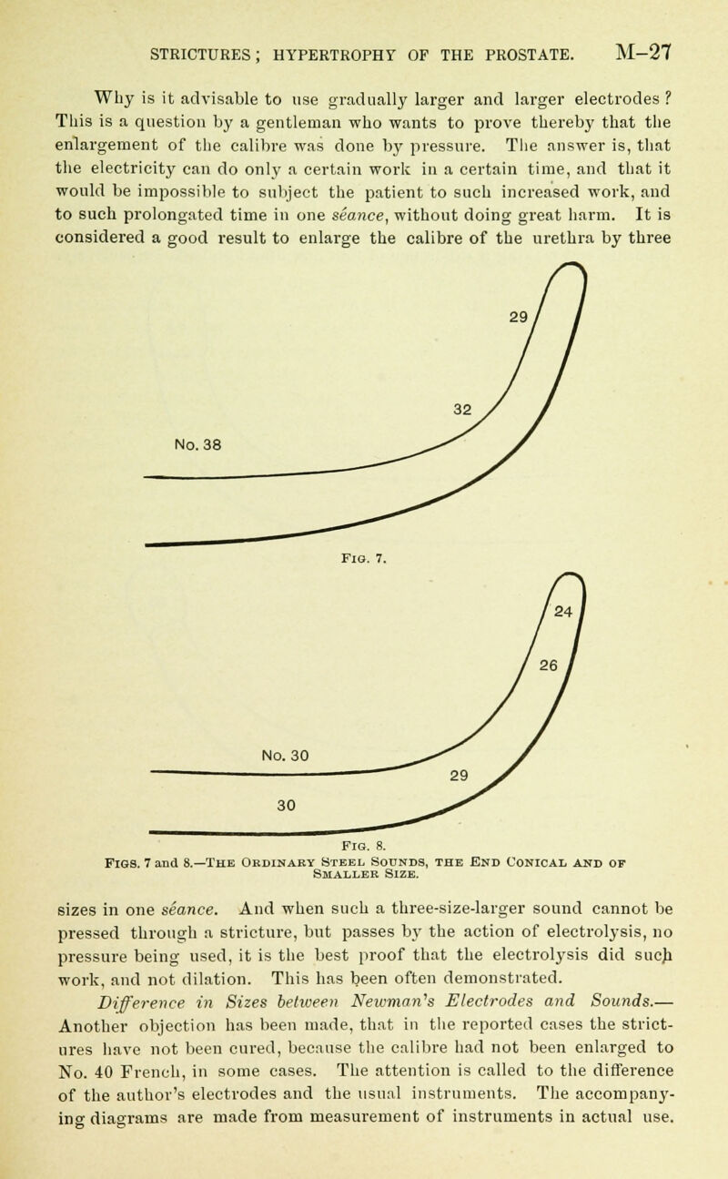 Why is it advisable to use gradually larger and larger electrodes ? This is a question by a gentleman who wants to prove thereby that the enlargement of the calibre was done by pressure. The answer is, that the electricity can do only a certain work in a certain time, and that it would be impossible to subject the patient to such increased work, and to such prolongated time in one seance, without doing great harm. It is considered a good result to enlarge the calibre of the urethra by three No. 38 Fig. 7. No. 30 30 Fig. 8. Figs. 7 and 8.—The Ordinary Steel Sounds, the End Conical and of Smaller Size. sizes in one seance. And when such a three-size-larger sound cannot be pressed through a stricture, but passes by the action of electrolysis, no pressure being used, it is the best proof that the electrolysis did such work, and not dilation. This has been often demonstrated. Difference in Sizes between Newman's Electrodes and Sounds.— Another objection has been made, that in the reported cases the strict- ures have not been cured, because the calibre had not been enlarged to No. 40 French, in some cases. The attention is called to the difference of the author's electrodes and the usual instruments. The accompany- ing diagrams are made from measurement of instruments in actual use.