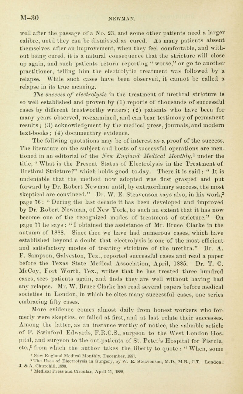 well after the passage of a No. 23, and some other patients need a larger calibre, until they can be dismissed as cured. As mai)3- patients absent themselves after an improvement, when they feel comfortable, and with- out being cured, it is a natural consequence that the stricture will close up again, and such patients return reporting worse, or go to another practitioner, telling him the electrolytic treatment was followed by a relapse. While such cases have been observed, it cannot be called a relapse in its true meaning. The success of electrolysis in the treatment of urethral stricture is so well established and proven by (1) reports of thousands of successful cases by different trustworthy writers; (2) patients who have been for many years observed, re-examined, and can bear testimony of permanent results ; (3) acknowledgment by the medical press, journals, and modern text-books ; (4) documentary evidence. The follwing quotations may be of interest as a proof of the success. The literature on the subject and hosts of successful operations are men- tioned in an editorial of the New England Medical Monthly,1 under the title, What is the Present Status of Electrolysis in the Treatment of Urethral Stricture? which holds good to-day. There it is said : It is undeniable that the method now adopted was first grasped and put forward by Dr. Robert Newman until, by extraordinary success, the most skeptical are convinced. Dr. W. E. Steavenson says also, in his work,2 page 76 : During the last decade it has been developed and improved by Dr. Robert Newman, of New York, to such an extent that it has now become one of the recognized modes of treatment of stricture. On page 77 he says : I obtained the assistance of Mr. Bruce Clarke in the autumn of 1888. Since then we have had numerous cases, which have established beyond a doubt that electrolysis is one of the most efficient and satisfactory modes of treating stricture of the urethra. Dr. A. F. Sampson, Galveston, Tex., reported successful cases and read a paper before the Texas State Medical Association, April, 1885. Dr. T. C. McCoy, Port Worth, Tex., writes that he has treated three hundred cases, sees patients again, and finds they are well without having had any relapse. Mr. W. Bruce Clarke has l-ead several papers before medical societies in London, in which he cites many successful cases, one series embracing fifty cases. More evidence comes almost daily from honest workers who for- merly were skeptics, or failed at first, and at last relate their successes. Among the latter, as an instance worthy of notice, the valuable article of P. Swinford Edwards, P.R.C.S., surgeon to the West London Hos- pital, and surgeon to the out-patients of St. Peter's Hospital for Fistula, etc.,3 from which the author takes the liberty to quote : When, some 1 New England Medical Monthly. December, 1887. aThe Uses of Electrolysis in Surgery, by W. E. Steavenson, M.D., M.R., C.T. London: J. & A. Churchill, 1890.