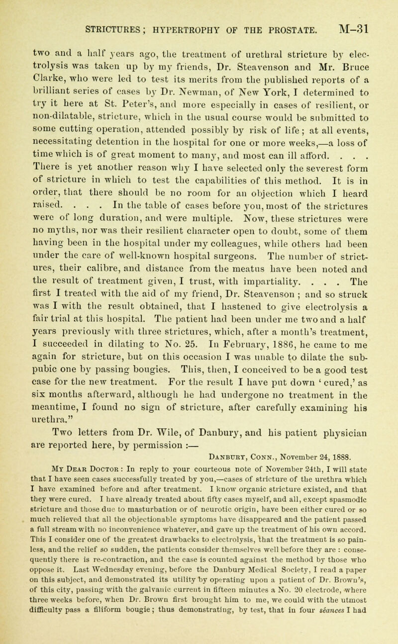 two and a half years ago, the treatment of urethral stricture by elec- trolysis was taken up by ray friends, Dr. Steavenson and Mr. Bruce Clarke, who were led to test its merits from the published reports of a brilliant series of cases by Dr. Newman, of New York, I determined to try it here at St. Peter's, and more especially in cases of resilient, or non-dilatable, stricture, which in the usual course would be submitted to some cutting operation, attended possibly by risk of life ; at all events, necessitating detention in the hospital for one or more weeks,—a loss of time which is of great moment to many, and most can ill afford. . . . There is yet another reason why I have selected only the severest form of stricture in which to test the capabilities of this method. It is in order, that there should be no room for an objection which I heard raised. . . . In the table of cases before you, most of the strictures were of long duration, and were multiple. Now, these strictures were no myths, nor was their resilient character open to doubt, some of them having been in the hospital under my colleagues, while others had been under the care of well-known hospital surgeons. The number of strict- ures, their calibre, and distance from the meatus have been noted and the result of treatment given, I trust, with impartiality. . . . The first I treated with the aid of my friend, Dr. Steavenson ; and so struck was I with the result obtained, that I hastened to give electrolysis a fair trial at this hospital. The patient had been under me two and a half years previouslj' with three strictures, which, after a month's treatment, I succeeded in dilating to No. 25. In February, 1886, he came to me again for stricture, but on this occasion I was unable to dilate the sub- pubic one by passing bougies. This, then, I conceived to be a good test case for the new treatment. For the result I have put down ' cured,' as six months afterward, although he had undergone no treatment in the meantime, I found no sign of stricture, after carefully examining his urethra. Two letters from Dr. Wile, of Danbury, and his patient physician are reported here, by permission :— Danbury, Conn., November 24, 1888. My Dear Doctor : In reply to your courteous note of November 24th, I will state that I have seen cases successfully treated by you,—cases of stricture of the urethra which I have examined before and after treatment. I know organic stricture existed, and that they were cured. I have already treated about fifty cases myself, and all, except spasmodic stricture and those due to masturbation or of neurotic origin, have been either cured or so much relieved that all the objectionable symptoms have disappeared and the patient passed a full stream with no inconvenience whatever, and gave up the treatment of his own accord. This I consider one of the greatest drawbacks to electrolysis, that the treatment is so pain- less, and the relief so sudden, the patients consider themselves well before they are : conse- quently there is re-contraction, and the case is counted against the method by those who oppose it. Last Wednesday evening, before the Danbury Medical Society, I read a paper on this subject, and demonstrated its utility by operating upon a patient of Dr. Brown's, of this city, passing with the galvanic current in fifteen minutes a No. 20 electrode, where three weeks before, when Dr. Brown first brought him to me, we could with the utmost difficulty pass a filiform bougie; thus demonstrating, by test, that in four seances I had