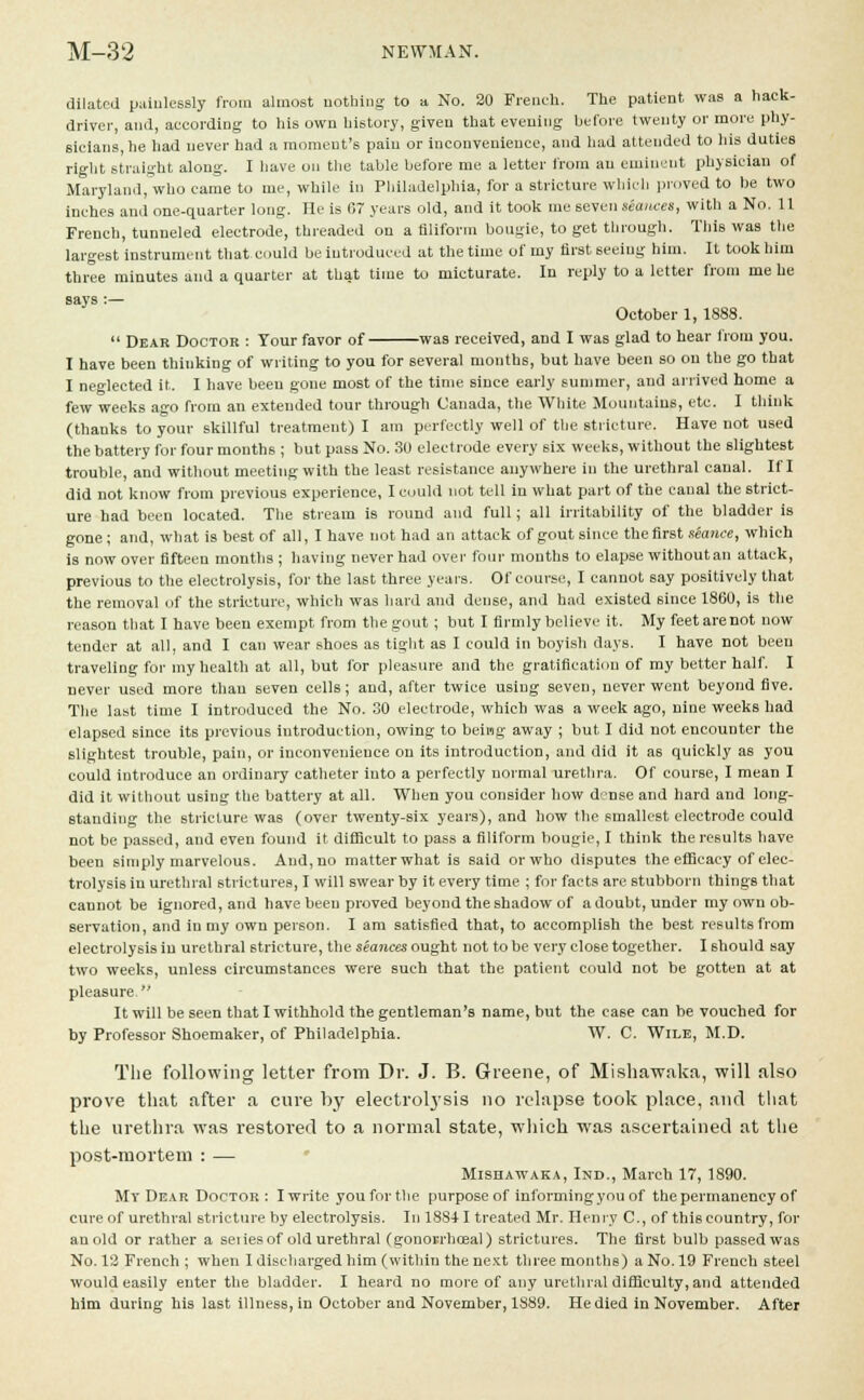 dilated painlessly from almost nothing to a No. 20 French. The patient was a hack- driver, and, according to his own history, given that evening before twenty or more phy- sicians, he had never had a moment's pain or inconvenience, and had attended to his duties right straight along. I have on the table before me a letter from an eminent physician of Maryland, who came to me, while in Philadelphia, for a stricture which proved to be two inches and one-quarter long. He is 67 years old, and it took me seven seances, with a No. 11 French, tunneled electrode, threaded on a filiform bougie, to get through. This was the largest instrument that could be introduced at the time of my first seeing him. It took him three minutes and a quarter at that time to micturate. In reply to a letter from me he says :— October 1, 1888.  Dear Doctor : Tour favor of was received, and I was glad to hear from you. I have been thinking of writing to you for several months, but have been so on the go that I neglected it. I have been gone most of the time since early summer, and arrived home a few weeks a-o from an extended tour through Canada, the White Mountains, etc. I think (thanks to your skillful treatment) I am perfectly well of the stricture. Have not used the battery for four months ; but pass No. 30 electrode every six weeks, without the slightest trouble, and without meeting with the least resistance anywhere in the urethral canal. If I did not know from previous experience, I could not tell in what part of the canal the strict- ure had been located. The stream is round and full; all irritability of the bladder is gone; and, what is best of all, I have not had an attack of gout since the first stance, which is now over fifteen mouths ; having never had over four months to elapse without an attack, previous to the electrolysis, for the last three years. Of course, I cannot say positively that the removal of the stricture, which was hard and dense, and had existed since 1860, is the reason that I have been exempt from the gout; but I firmly believe it. My feet are not now tender at all, and I can wear shoes as tight as I could in boyish days. I have not been traveling for my health at all, but for pleasure and the gratification of my better half. I never used more than seven cells; and, after twice using seven, never went beyond five. The last time I introduced the No. 30 electrode, which was a week ago, nine weeks had elapsed since its previous introduction, owing to being away ; but I did not encounter the slightest trouble, pain, or inconvenience on its introduction, and did it as quickly as you could introduce an ordinary catheter into a perfectly normal urethra. Of course, I mean I did it without using the battery at all. When you consider how d'?nse and hard and long- standing the stricture was (over twenty-six years), and how the smallest electrode could not be passed, and even found it difficult to pass a filiform bougie, I think the results have been simply marvelous. And, no matter what is said or who disputes the efficacy of elec- trolysis iu urethral strictures, I will swear by it every time ; for facts are stubborn things that cannot be ignored, and have been proved beyond the shadow of a doubt, under my own ob- servation, and iu my own person. I am satisfied that, to accomplish the best results from electrolysis iu urethral stricture, the seances ought not to be very close together. I should say two weeks, unless circumstances were such that the patient could not be gotten at at pleasure. It will be seen that I withhold the gentleman's name, but the case can be vouched for by Professor Shoemaker, of Philadelphia. W. C. Wile, M.D. Tlie following letter from Dr. J. B. Greene, of Mishawaka, will also prove that after a cure by electrolysis no relapse took place, and that the urethra was restored to a normal state, which was ascertained at the post-mortem : — Mishawaka, Ind., March 17, 1890. My Dear Doctor : I write you for the purpose of informing you of the permanency of cure of urethral stricture by electrolysis. In 18841 treated Mr. Henry C, of thi6 country, for an old or rather a series of old urethral (gonorrhoea]) strictures. The first bulb passed was No. 12 French ; when I discharged him (within the next three months) a No. 19 French steel would easily enter the bladder. I heard no more of any urethral difficulty, and attended him during his last illness, in October and November, 1889. He died in November. After