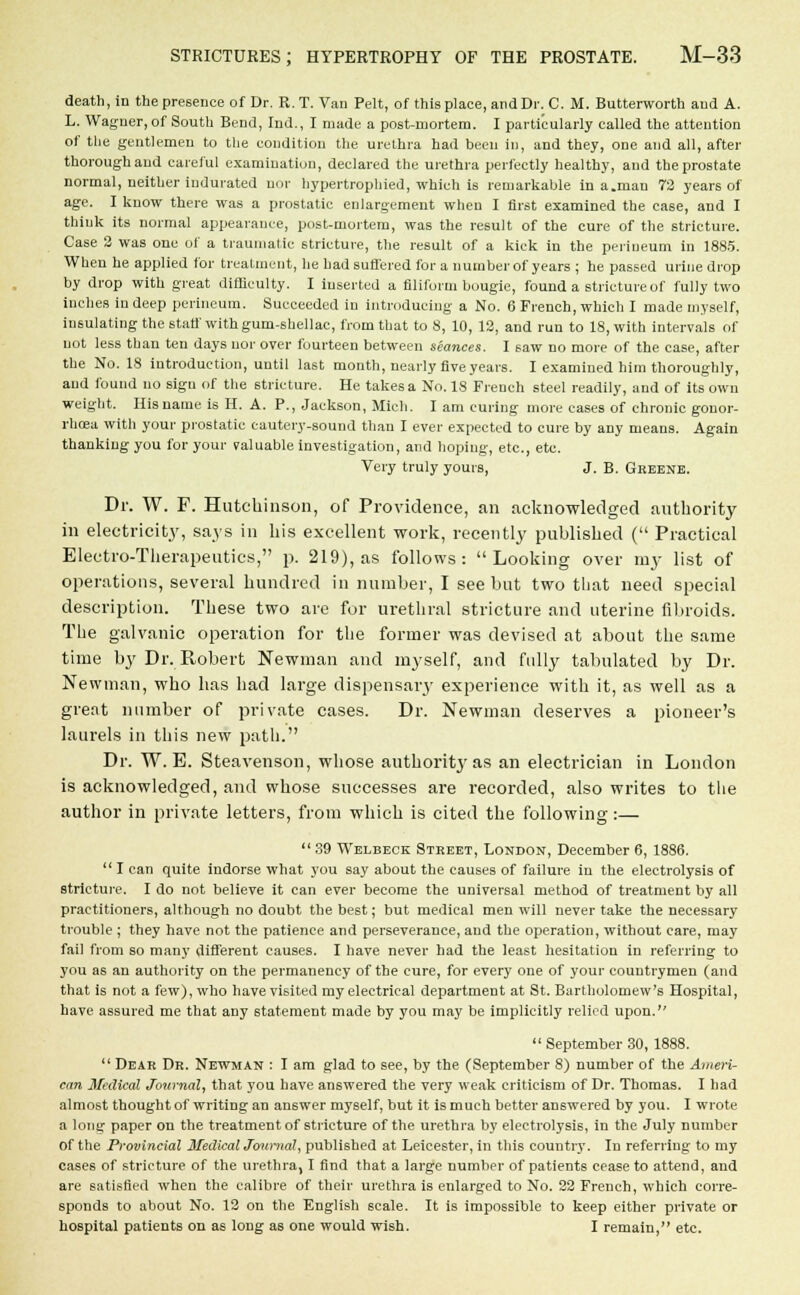 death, in the presence of Dr. R.T. Van Pelt, of this place, and Dr. C. M. Butterworth aud A. L. Wagner, of South Bend, Ind., I made a post-mortem. I particularly called the attention of the gentlemen to the condition the urethra had been in, and they, one and all, after thorough aud careful examination, declared the urethra perfectly healthy, and the prostate normal, neither indurated nor hypertrophied, which is remarkable in a.man 72 years of age. I know there was a prostatic enlargement when I first examined the case, and I think its normal appearance, post-mortem, was the result of the cure of the stricture. Case 2 was one of a traumatic stricture, the result of a kick in the perineum in 1885. When he applied for treatment, he had suffered for a number of years ; he passed urine drop by drop with great difficulty. I inserted a filiform bougie, found a stricture of fully two inches in deep perineum. Succeeded in introducing a No. 6 French, which I made myself, insulating the staff with gum-shellac, from that to 8, 10, 12, and run to 18, with intervals of not less than ten days nor over fourteen between seances. I saw no more of the case, after the No. 18 introduction, until last month, nearly five years. I examined him thoroughly, aud found no sign of the stricture. He takes a No. IS French steel readily, and of its own weight. His name is H. A. P., Jackson, Mich. I am curing more cases of chronic gonor- rhoea with your prostatic cautery-sound than I ever expected to cure by any means. Again thanking you for your valuable investigation, and hoping, etc., etc. Very truly yours, J. B. Greene. Dr. W. F. Hutchinson, of Providence, an acknowledged authority in electricity, says in his excellent work, recently published ( Practical Electro-Therapeutics, p. 219), as follows: Looking over my list of operations, several hundred in number, I see but two that need special description. These two are for urethral stricture and uterine fibroids. The galvanic operation for the former was devised at about the same time by Dr. Robert Newman and myself, and fully tabulated by Dr. Newman, who has had large dispensary experience with it, as well as a great number of private cases. Dr. Newman deserves a pioneer's laurels in this new path. Dr. W. E. Steavenson, whose authority as an electrician in London is acknowledged, and whose successes are recorded, also writes to the author in private letters, from which is cited the following:—  39 Welbeck Street, London, December 6, 1886.  I can quite indorse what you say about the causes of failure in the electrolysis of stricture. I do not believe it can ever become the universal method of treatment by all practitioners, although no doubt the best; but medical men will never take the necessary trouble ; they have not the patience and perseverance, and the operation, without care, may fail from so many different causes. I have never had the least hesitation in referring to you as an authority on the permanency of the cure, for every one of your countrymen (and that is not a few), who have visited my electrical department at St. Bartholomew's Hospital, have assured me that any statement made by you may be implicitly relied upon.  September 30, 1888.  Dear Dr. Newman : I am glad to see, by the (September 8) number of the Ameri- can Medical Journal, that you have answered the very weak criticism of Dr. Thomas. I had almost thought of writing an answer myself, but it is much better answered by you. I wrote a long paper on the treatment of stricture of the urethra by electrolysis, in the July number of the Provincial Medical Journal, published at Leicester, in this country. In referring to my cases of stricture of the urethra, I find that a large number of patients cease to attend, and are satisfied when the calibre of their urethra is enlarged to No. 22 French, which corre- sponds to about No. 12 on the English scale. It is impossible to keep either private or hospital patients on as long as one would wish. I remain, etc.