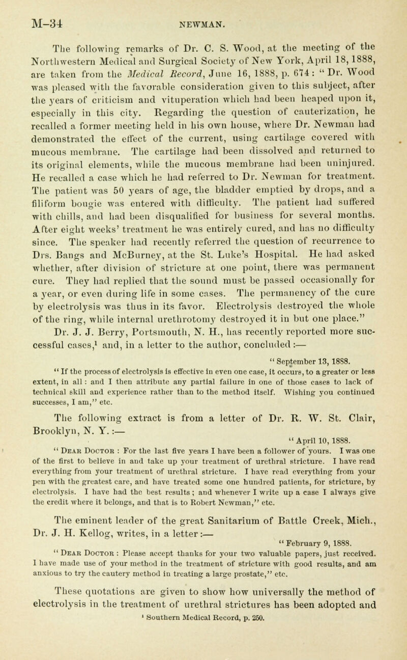 The following remarks of Dr. C. S. Wood, at the meeting of the Northwestern Medical and Surgical Society of New York, April 18,1888, are taken from the Medical Record, June 16, 1888, p. 674 : Dr. Wood ■was pleased with the favorable consideration given to this subject, after the years of criticism and vituperation which had been heaped upon it, especially in this city. Regarding the question of cauterization, he recalled a former meeting held in his own house, where Dr. Newman had demonstrated the effect of the current, using cartilage covered with mucous membrane. The cartilage had been dissolved and returned to its original elements, while the mucous membrane had been uninjured. He recalled a case which he had referred to Dr. Newman for treatment. The patient was 50 years of age, the bladder emptied by drops, and a filiform bougie was entered with difficulty. The patient had suffered with chills, and had heen disqualified for business for several months. After eight weeks' treatment he was entirely cured, and has no difficulty since. The speaker had recently referred the question of recurrence to Drs. Bangs and McBurney, at the St. Luke's Hospital. He had asked whether, after division of stricture at one point, there was permanent cure. They had replied that the sound must be passed occasionally for a year, or even during life in some cases. The permanency of the cure by electrolysis was thus in its favor. Electrolysis destroyed the whole of the ring, while internal urethrotomy destroyed it in but one place. Dr. J. J. Berry, Portsmouth, N. H., has recently reported more suc- cessful cases,1 and, in a letter to the author, concluded :— September 13, 18S8. If the process of electrolysis is effective iu even one case, it occurs, to a greater or less extent, in all: and I then attribute any partial failure in one of those cases to lack of technical skill and experience rather than to the method itself. Wishing you continued successes, I am, etc. The following extract is from a letter of Dr. R. W. St. Clair, Brooklyn, N. Y. :— April 10,1888. Dear Doctor : For the last five years I have been a follower of yours. I was one of the first to believe in and take up your treatment of urethral stricture. I have read everything from your treatment of urethral stricture. I have road everything from your pen with the greatest care, and have treated some one hundred patients, for stricture, by electrolysis. I have had the best results; and whenever I write up a case I always give the credit where it belongs, and that is to Robert Newman, etc. The eminent leader of the great Sanitarium of Battle Creek, Mich., Dr. J. H. Kellog, writes, in a letter:— February 9, 1888. Dear Doctor : Please accept thanks for your two valuable papers, just received. 1 have made use of your method in the treatment of stricture with good results, and am anxious to try the cautery method in treating a large prostate, etc. These quotations are given to show how universally the method of electrolysis in the treatment of urethral strictures has been adopted and