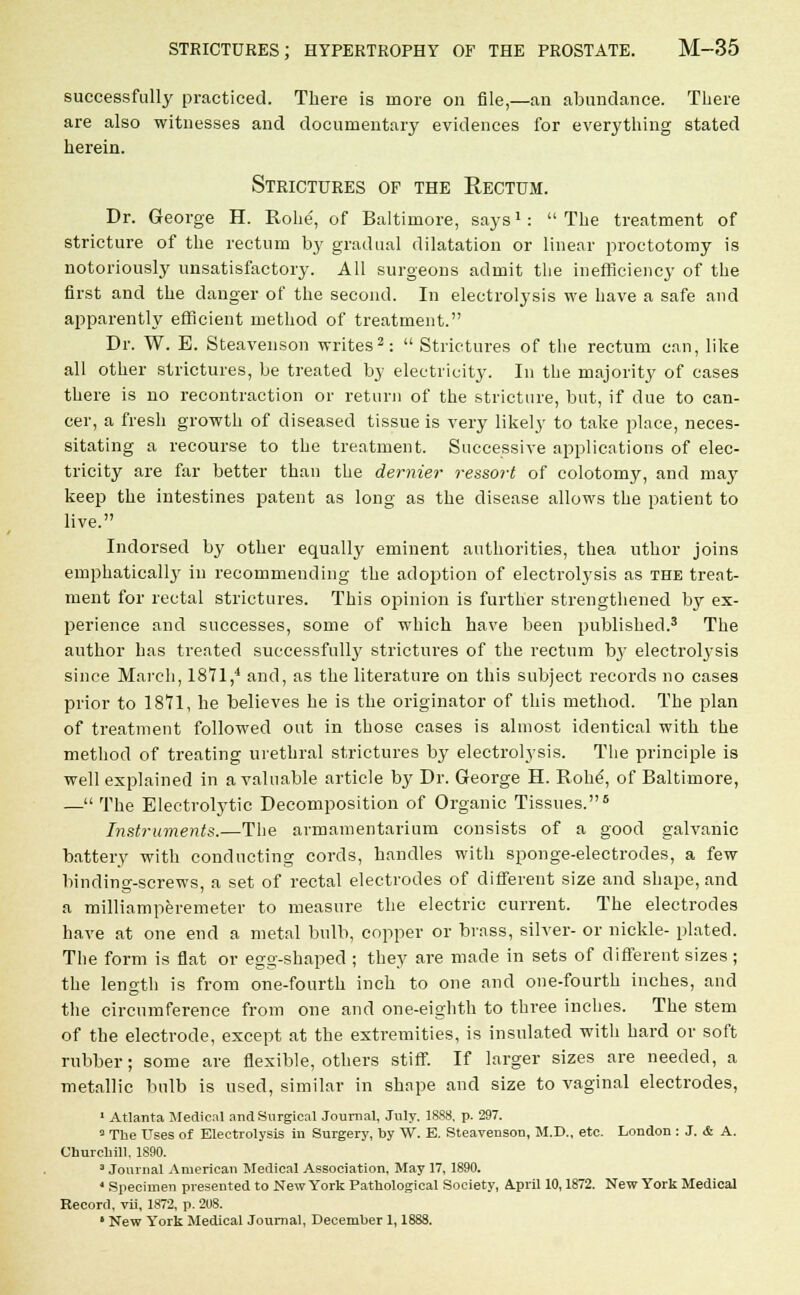 successfully practiced. There is more on file,—an abundance. There are also witnesses and documentary evidences for everything stated herein. Strictures of the Rectum. Dr. George H. Robe, of Baltimore, says1: The treatment of stricture of the rectum by gradual dilatation or linear proctotomy is notoriously unsatisfactory. All surgeons admit the inefficiency of the first and the danger of the second. In electrolysis we have a safe and apparently efficient method of treatment. Dr. W. E. Steavenson writes2: Strictures of the rectum can, like all other strictures, be treated by electricity. In the majority of cases there is no recontraction or return of the stricture, but, if due to can- cer, a fresh growth of diseased tissue is very likely to take place, neces- sitating a recourse to the treatment. Successive applications of elec- tricity are far better than the dernier ressort of colotomy, and may keep the intestines patent as long as the disease allows the patient to live. Indorsed by other equally eminent authorities, thea uthor joins emphatically in recommending the adoption of electrolysis as the treat- ment for rectal strictures. This opinion is further strengthened by ex- perience and successes, some of which have been published.3 The author has treated successfully strictures of the rectum by electrolysis since March, 1871,4 and, as the literature on this subject records no cases prior to 1871, he believes he is the originator of this method. The plan of treatment followed out in those cases is almost identical with the method of treating urethral strictures by electrolysis. The principle is well explained in a valuable article by Dr. George H. Robe, of Baltimore, — The Electrolytic Decomposition of Organic Tissues.6 Instruments.—The armamentarium consists of a good galvanic battery with conducting cords, handles with sponge-electrodes, a few binding-screws, a set of rectal electrodes of different size and shape, and a milliamperemeter to measure the electric current. The electrodes have at one end a metal bulb, copper or brass, silver- or nickle- plated. The form is flat or egg-shaped ; they are made in sets of different sizes ; the length is from one-fourth inch to one and one-fourth inches, and the circumference from one and one-eighth to three inches. The stem of the electrode, except at the extremities, is insulated with hard or soft rubber; some are flexible, others stiff. If larger sizes are needed, a metallic bulb is used, similar in shape and size to vaginal electrodes, 1 Atlanta Medical and Surgical Journal, July. 1888, p. 297. 3 The Uses of Electrolysis in Surgery, by W. B. Steavenson, M.D., etc. London : J. & A. Churchill, 1890. 3 Journal American Medical Association, May 17, 1890. ' Specimen presented to New York Pathological Society, April 10,1872. New York Medical Record, vii, 1872, p. 208. ' New York Medical Journal, December 1,1888.