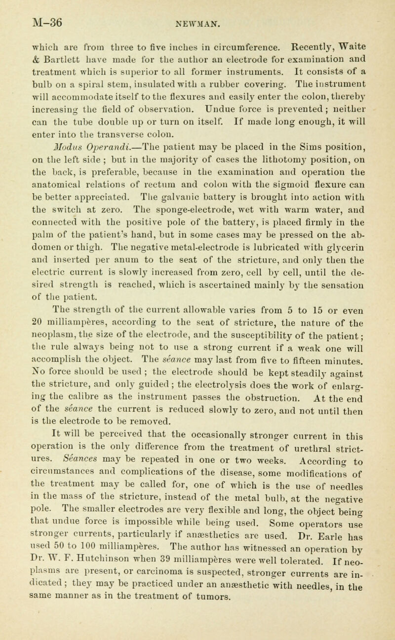 which are from three to five inches in circumference. Recently, Waite & Bartlett have made for the author an electrode for examination and treatment which is superior to all former instruments. It consists of a bulb on a spiral stem, insulated with a rubber covering. The instrument will accommodate itself to the flexures and easily enter the colon, thereby increasing the field of observation. Undue force is prevented; neither can the tube double up or turn on itself. If made long enough, it will enter into the transverse colon. Modus Operandi.—The patient may be placed in the Sims position, on the left side ; but in the majority of cases the lithotornj- position, on the back, is preferable, because in the examination and operation the anatomical relations of rectum and colon with the sigmoid flexure can be better appreciated. The galvanic battery is brought into action with the switch at zero. The sponge-electrode, wet with warm water, and connected with the positive pole of the battery, is placed firmly in the palm of the patient's hand, but in some cases may be pressed on the ab- domen or thigh. The negative metal-electrode is lubricated with gtycerin and inserted per anum to the seat of the stricture, and only then the electric current is slowly increased from zero, cell by cell, until the de- sired strength is reached, which is ascertained tnainlj' by the sensation of the patient. The strength of the current allowable varies from 5 to 15 or even 20 milliamperes, according to the seat of stricture, the nature of the neoplasm, the size of the electrode, and the susceptibility of the patient; the rule always being not to use a strong current if a weak one will accomplish the object. The seance may last from five to fifteen minutes. No force should be used ; the electrode should be kept steadily against the stricture, and only guided ; the electrolysis does the work of enlarg- ing the calibre as the instrument passes the obstruction. At the end of the seance the current is reduced slowly to zero, and not until then is the electrode to be removed. It will be perceived that the occasionally stronger current in this operation is the only difference from the treatment of urethral strict- ures. Seances may be repeated in one or two weeks. According to circumstances and complications of the disease, some modifications of the treatment may be called for, one of which is the use of needles in the mass of the stricture, instead of the metal bulb, at the negative pole. The smaller electrodes are very flexible and long, the object being that undue force is impossible while being used. Some operators use stronger currents, particularly if anaesthetics are used. Dr. Earle has used 50 to 100 milliamperes. The author has witnessed an operation by Dr. W. F. Hutchinson when 39 milliamperes were well tolerated. If neo- plasms are present, or carcinoma is suspected, stronger currents are in- dicated ; they may be practiced under an anaesthetic with needles, in the same manner as in the treatment of tumors.
